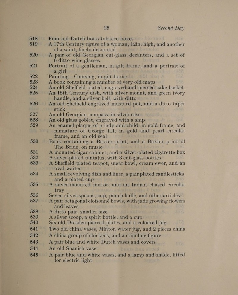 Four old Dutch brass tobacco boxes A 17th Century figure of a woman, 12in. high, and another of a saint, finely decorated A pair of old Georgian cut-glass decanters, and a set of 6 ditto wine glasses Portrait of a gentleman, in gilt frame, and a portrait of a girl Painting—Coursing, in gilt frame A book containing a number of very old maps An old Sheffield plated, engraved and pierced cake basket An 18th Century dish, with silver mount, and green ivory handle, and a silver bell, with ditto An old Sheffield engraved mustard pot, and a ditto taper stick An old Georgian compass, in silver case An old glass goblet, engraved with a ship An enamel plaque of a lady and child, in gold frame, and miniature of George III. in gold and pearl circular frame, and an old seal Book containing a Baxter print, and a Baxter print of The Bride, on music A mounted cigar cabinet, and a silver-plated cigarette box A silver-plated tantalus, with 3 cut-glass bottles A Sheffield plated teapot, sugar bowl, cream ewer, and an oval waiter A small revolving dish and liner, a pair plated candlesticks, and a plated cup A silver-mounted mirror, and an Indian chased circular _tray Seven silver spoons, cup, punch ladle, and other articles A pair octagonal cloisonné bowls, with jade growing flowers and leaves A ditto pair, smaller size A silver scoop, a spirit bottle, and a cup Six old Dresden pierced plates, and a coloured jug Two old china vases, Minton water jug, and 2 pieces china A china group of chickens, and a crinoline figure A pair blue and white Dutch vases and covers An old Spanish vase A pair blue and white vases, and a lamp and shade, fitted for electric light