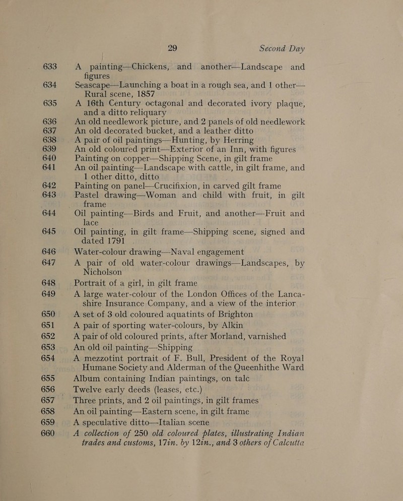 633 634 635 636 637 638 639 640 641 642 643 644 645 646 647 648 649 650 651 652 653 654 655 657 658 659 660 29 Second Day A painting—Chickens, and another—Landscape and figures Seascape—Launching a boat in a rough sea, and 1 other— Rural scene, 1857 A 16th Century octagonal and decorated ivory plaque, and a ditto reliquary An old needlework picture, and 2 panels of old needlework An old decorated bucket, and a leather ditto A pair of oil paintings—Hunting, by Herring An old coloured print—Exterior of an Inn, with figures Painting on copper—Shipping Scene, in gilt frame An oil painting—Landscape with cattle, in gilt frame, and 1 other ditto, ditto Painting on panel—Crucifixion, in carved gilt frame Pastel drawing—Woman and child with fruit, in gilt frame Oil painting—Birds and Fruit, and another—Fruit and lace Oil painting, in gilt frame—Shipping scene, signed and dated 1791 Water-colour drawing—Naval engagement A pair of old water-colour drawings—Landscapes, by Nicholson Portrait of a girl, in gilt frame A large water-colour of the London Offices of the Lanca- shire Insurance Company, and a view of the interior A set of 3 old coloured aquatints of Brighton A pair of sporting water-colours, by Alkin A pair of old coloured prints, after Morland, varnished An old oil painting—Shipping A mezzotint portrait of F. Bull, President of the Royal Humane Society and Alderman of the Queenhithe Ward Album containing Indian paintings, on talc Twelve early deeds (leases, etc.) Three prints, and 2 oil paintings, in gilt frames An oil painting—Eastern scene, in gilt frame A speculative ditto—Italian scene A collection of 250 old coloured plates, illustrating Indian trades and customs, 17in. by 12in., and 3 others of Calcutta
