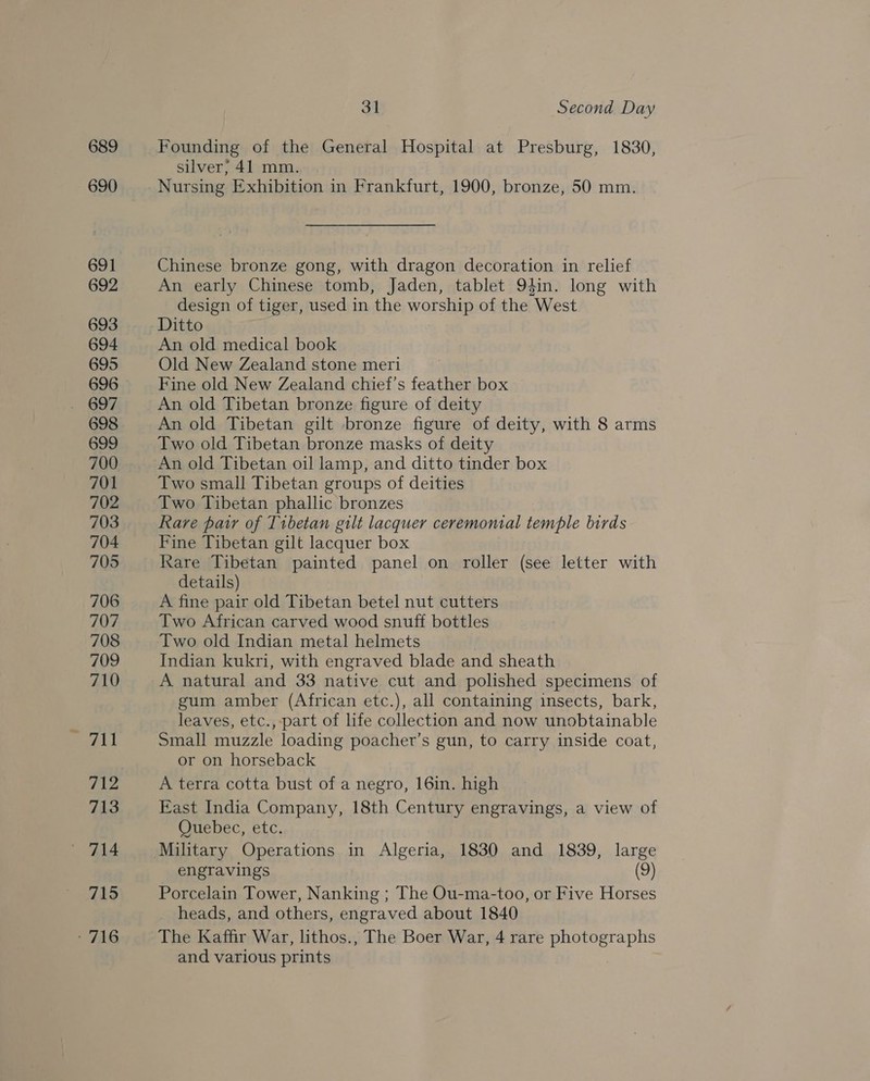 689 690 691 692 693 694 695 696 698 699 700 701 702 703 704 705 706 707 708 709 710 711 712 713 715 ' 716 31 Second Day Founding of the General Hospital at Presburg, 1830, silver; 41 mm. Nursing Exhibition in Frankfurt, 1900, bronze, 50 mm. Chinese bronze gong, with dragon decoration in relief An early Chinese tomb, Jaden, tablet 94in. long with design of tiger, used in the worship of the West Ditto An old medical book Old New Zealand stone meri Fine old New Zealand chief’s feather box An old Tibetan bronze figure of deity An old Tibetan gilt bronze figure of deity, with 8 arms Two old Tibetan bronze masks of deity An old Tibetan oil lamp, and ditto tinder box Two small Tibetan groups of deities Two Tibetan phallic bronzes Rare patr of Tibetan gilt lacquer ceremonial temple birds Fine Tibetan gilt lacquer box Rare Tibetan painted panel on roller (see letter with details) A fine pair old Tibetan betel nut cutters Two African carved wood snuff bottles Two old Indian metal helmets : Indian kukri, with engraved blade and sheath A natural and 33 native cut and polished specimens of gum amber (African etc.), all containing insects, bark, leaves, etc., part of life collection and now unobtainable Small muzzle loading poacher’s gun, to carry inside coat, or on horseback A terra cotta bust of a negro, 16in. high East India Company, 18th Century engravings, a view of Quebec, etc. engravings (9) Porcelain Tower, Nanking ; The Ou-ma-too, or Five Horses _ heads, and others, engraved about 1840 The Kaffir War, lithos., The Boer War, 4 rare ES te a and various prints