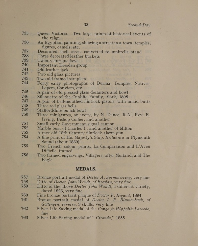 757 758 759 760 761 762 763 33 Second Day Queen Victoria.. Two large prints of historical events of the reign An Egyptian painting, showing a street in a town, temples, figures, camels, etc. Decorated shell cases, converted to umbrella stand Three decorated leather buckets Twenty antique keys Important Dresden group Old leather jack Two old glass pictures Two old framed samplers Forty early photographs of Burma, Temples, Natives, Lepers, Convicts, etc. A pair of old pressed glass decanters and bowl Silhouette of the Cunliffe Family, York, 1808 A pair of bell-mouthed flintlock pistols, with inlaid butts Three red glass bells Staffordshire punch bow] Three miniatures, on ivory, by N. Dance, R.A., Rev. E. Irving, Bishop Collier, and another Small early Government signal cannon Marble bust of Charles I., and another of Milton A rare old 18th Century flintlock alarm gun A fine print of His Majesty’s Ship, Britannia in Plymouth Sound (about 1830) Two French colour prints, La Comparaison and L’Aveu Difficile, framed Two framed engravings, Villagers, after Morland, and The Eagle MEDALS. Bronze portrait medal of Doctor A. Soemmerring, very fine Ditto of Doctor John Wendt, of Breslau, very fine Ditto of the above Doctor John Wendt, a different variety, dated 1826, very fine Fine bronze portrait plaque of Doctor F. Rigaud, 1894 Bronze portrait medal of Doctor I. F. Blumenbach, of Gottingen, reverse, 3 skulls, very fine Silver Life-Saving medal of the Congo, to Hippolite Laroche, fine Silver Life-Saving medal of “ Gironde,” 1855
