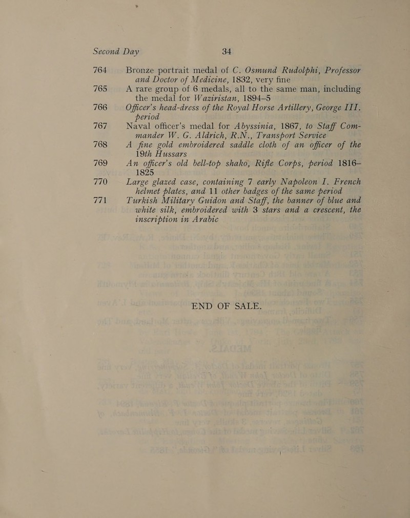 764 765 766 767 768 769 770 771 Bronze portrait medal of C. Osmund Rudolp, Professor and Doctor of Medicine, 1832, very fine A rare group of 6 medals, all to the same man, including the medal for Waziristan, 1894-5 Officer's head-dress of the Royal Horse Artillery, George III. period Naval officer’s medal for Abyssinia, 1867, to Staff Com- mander W.G. Aldrich, R.N., Transport Service A fine gold embroidered saddle cloth of an officer of the 19th Hussars An officer’s old bell-top shako, Rifle Corps, period 1816- 1825 pad Large glazed case, containing 7 early Napoleon I. French helmet plates, and 11 other badges of the same period Turkish Military Guidon and Staff, the banner of blue and white silk, embroidered with 3 stars and a crescent, the inscription in Arabic | ENDEtOr Sacre