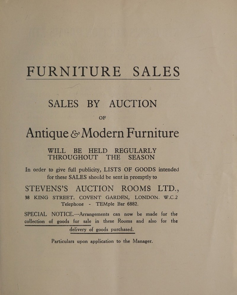 POmNITURE SALES SALES BY AUCTION OF Antique &amp; Modern Furniture WILL BE HELD REGULARLY THROUGHOUT THE SEASON In order to give full publicity, LISTS OF GOODS intended for these SALES should be sent in promptly to STEVENS’S AUCTION ROOMS LTD., 38 KING STREET, COVENT GARDEN, LONDON. W.C.2 Telephone - TEMple Bar 6882. SPECIAL NOTICE.—Arrangements can now be made for the collection of goods for sale in these Rooms and also for the delivery of goods purchased. Particulars upon application to the Manager.