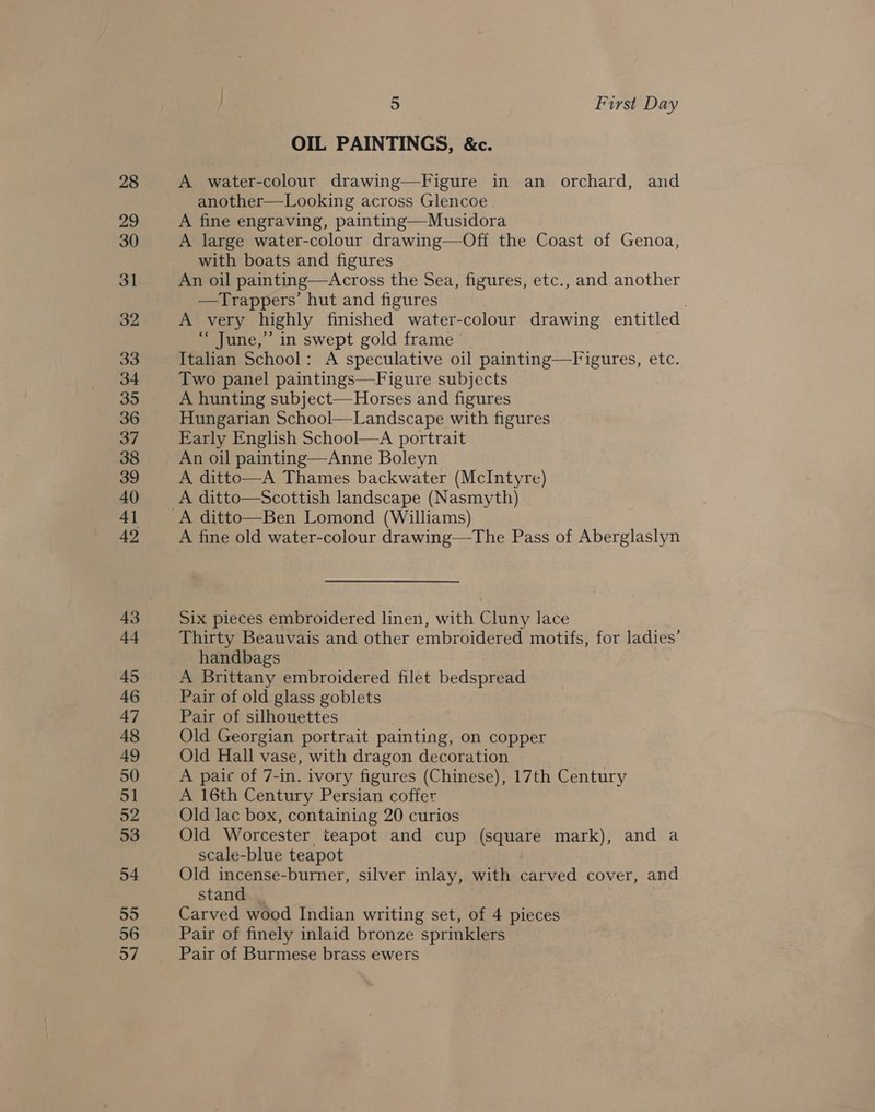 28 29 30 31 32 33 34 35 36 37 38 39 40 41 49 43 +4 45 46 47 48 49 50 51 52 53 54 55 56 57 ) First Day OIL PAINTINGS, &amp;c. A water-colour drawing—Figure in an orchard, and another—Looking across Glencoe A fine engraving, painting—Musidora A large water-colour drawing—Off the Coast of Genoa, with boats and figures An oil painting—Across the Sea, figures, etc., and another —Trappers’ hut and figures A very highly finished water-colour drawing entitled “ June,’ in swept gold frame Italian School: A speculative oil painting—Figures, etc. Two panel paintings—Figure subjects A hunting subject—Horses and figures Hungarian School—Landscape with figures Early English School—A portrait An oil painting—Anne Boleyn A ditto—A Thames backwater (McIntyre) A ditto—Scottish landscape (Nasmyth) A fine old water-colour drawing—tThe Pass of Aberglaslyn Six pieces embroidered linen, with Cluny lace Thirty Beauvais and other embroidered motifs, for ladies’ handbags A Brittany embroidered filet bedspread Pair of old glass goblets Pair of silhouettes | Old Georgian portrait painting, on copper Old Hall vase, with dragon decoration A paic of 7-in. ivory figures (Chinese), 17th Century A 16th Century Persian coffer Old lac box, containing 20 curios Old Worcester teapot and cup Jie mark), and a scale-blue teapot Old incense-burner, silver inlay, with eee cover, and stand | Carved wood Indian writing set, of 4 pieces Pair of finely inlaid bronze sprinklers Pair of Burmese brass ewers