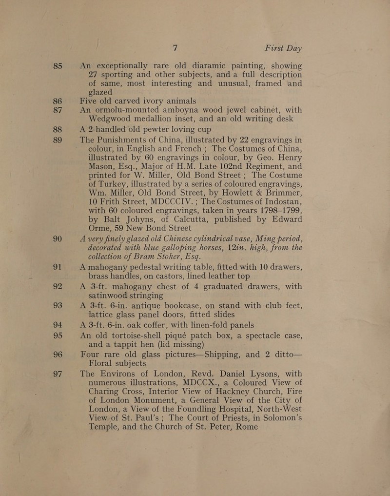 85 86 87 88 89 90 91 92 93 94 95 96 07 7 Furst Day An exceptionally rare old diaramic painting, showing 27 sporting and other subjects, and a full description of same, most interesting and unusual, framed and glazed : Five old carved ivory animals An ormolu-mounted amboyna wood jewel cabinet, with Wedgwood medallion inset, and an old writing desk A 2-handled old pewter loving cup colour, in English and French ; The Costumes of China, illustrated by 60 engravings in colour, by Geo. Henry Mason, Esq., Major of H.M. Late 102nd Regiment, and printed for W. Miller, Old Bond Street ; The Costume of Turkey, illustrated by a series of coloured engravings, Wm. Miller, Old Bond Street, by Howlett &amp; Brimmer, 10 Frith Street, MDCCCIV. ; The Costumes of Indostan, with 60 coloured engravings, taken in years 1798-1799, by Balt Johyns, of Calcutta, published by Edward Orme, 59 New Bond Street A very finely glazed old Chinese cylindrical vase, Ming period, decorated with blue galloping horses, 12in. high, from the collection of Bram Stoker, Esq. A mahogany pedestal writing table, fitted with 10 drawers, brass handles, on castors, lined leather top A 3-ft. mahogany chest of 4 graduated drawers, with satinwood stringing A 3-ft. 6-in. antique bookcase, on stand with club feet, lattice glass panel doors, fitted slides A 3-ft. 6-in. oak coffer, with linen-fold panels An old tortoise-shell piqué patch box, a spectacle case, and a tappit hen (lid missing) Four rare old glass pictures—Shipping, and 2 ditto— Floral subjects The Environs of London, Revd. Daniel Lysons, with numerous illustrations, MDCCX., a Coloured View of Charing Cross, Interior View of Hackney Church, Fire of London Monument, a General View of the City of London, a View of the Foundling Hospital, North-West View of St. Paul’s; The Court of Priests, in Solomon’s Temple, and the Church of St. Peter, Rome