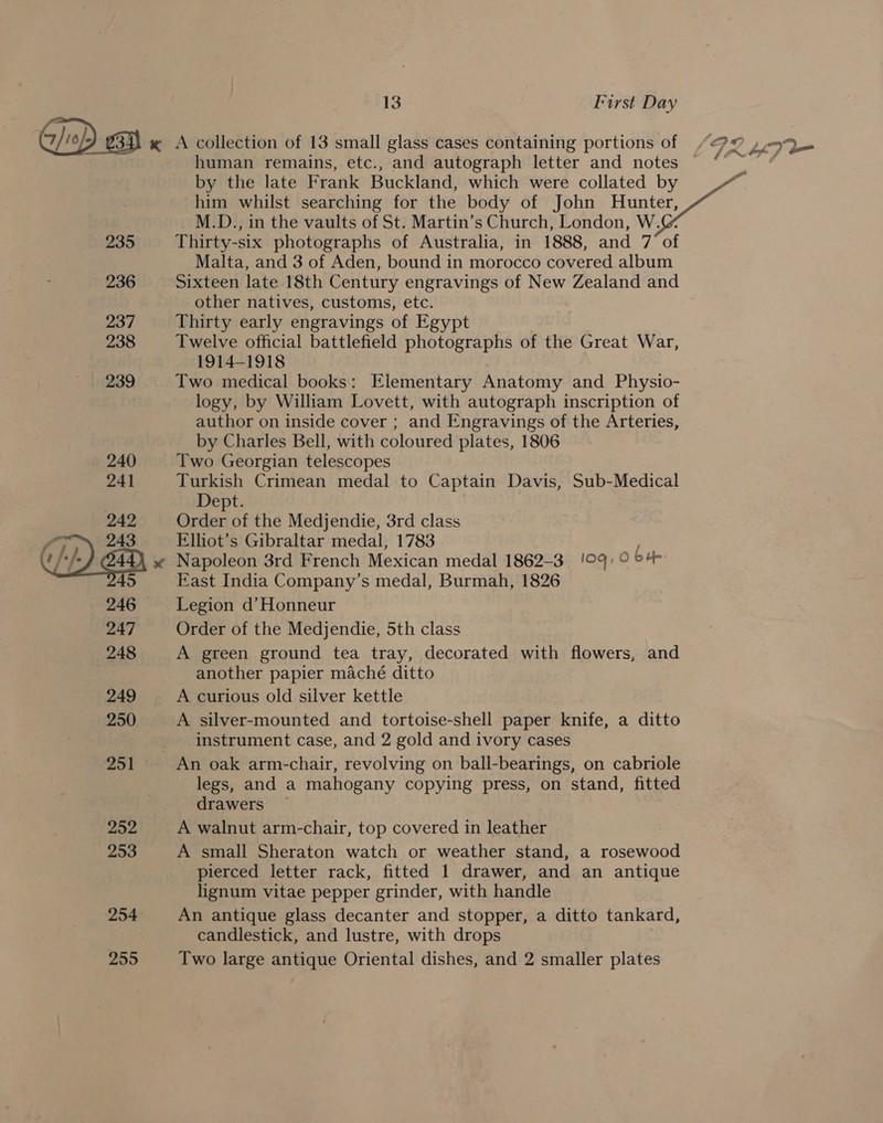 « A collection of 13 small glass cases containing portions of /72 p93 human remains, etc., and autograph letter and notes “° ~ “ by the late Frank Buckland, which were collated by him whilst searching for the body of John Hunter, M.D., in the vaults of St. Martin’s Church, London, W. 235 Thirty-six photographs of Australia, in 1888, and 7 of Malta, and 3 of Aden, bound in morocco covered album 236 Sixteen late 18th Century engravings of New Zealand and other natives, customs, etc. 237 Thirty early engravings of Egypt 238 Twelve official battlefield photographs of the Great War, 1914-1918 239 Two medical books: Elementary Anatomy and Physio- | logy, by William Lovett, with autograph inscription of author on inside cover ; and Engravings of the Arteries, by Charles Bell, with coloured plates, 1806 240 Two Georgian telescopes 241 Turkish Crimean medal to Captain Davis, Sub-Medical Dept. Order of the Medjendie, 3rd class Elliot’s Gibraltar medal, 1783 Napoleon 3rd French Mexican medal 1862-3 aq, 0 bu East India Company’s medal, Burmah, 1826 246 ~—Legion d’Honneur 247 Order of the Medjendie, 5th class 248 A green ground tea tray, decorated with flowers, and another papier maché ditto 249 A curious old silver kettle 250 A silver-mounted and tortoise-shell paper knife, a ditto instrument case, and 2 gold and ivory cases  251 An oak arm-chair, revolving on ball-bearings, on cabriole legs, and a mahogany copying press, on stand, fitted drawers — 252 A walnut arm-chair, top covered in leather 253 A small Sheraton watch or weather stand, a rosewood pierced letter rack, fitted 1 drawer, and an antique lignum vitae pepper grinder, with handle 254. An antique glass decanter and stopper, a ditto tankard, | candlestick, and lustre, with drops 255 Two large antique Oriental dishes, and 2 smaller plates