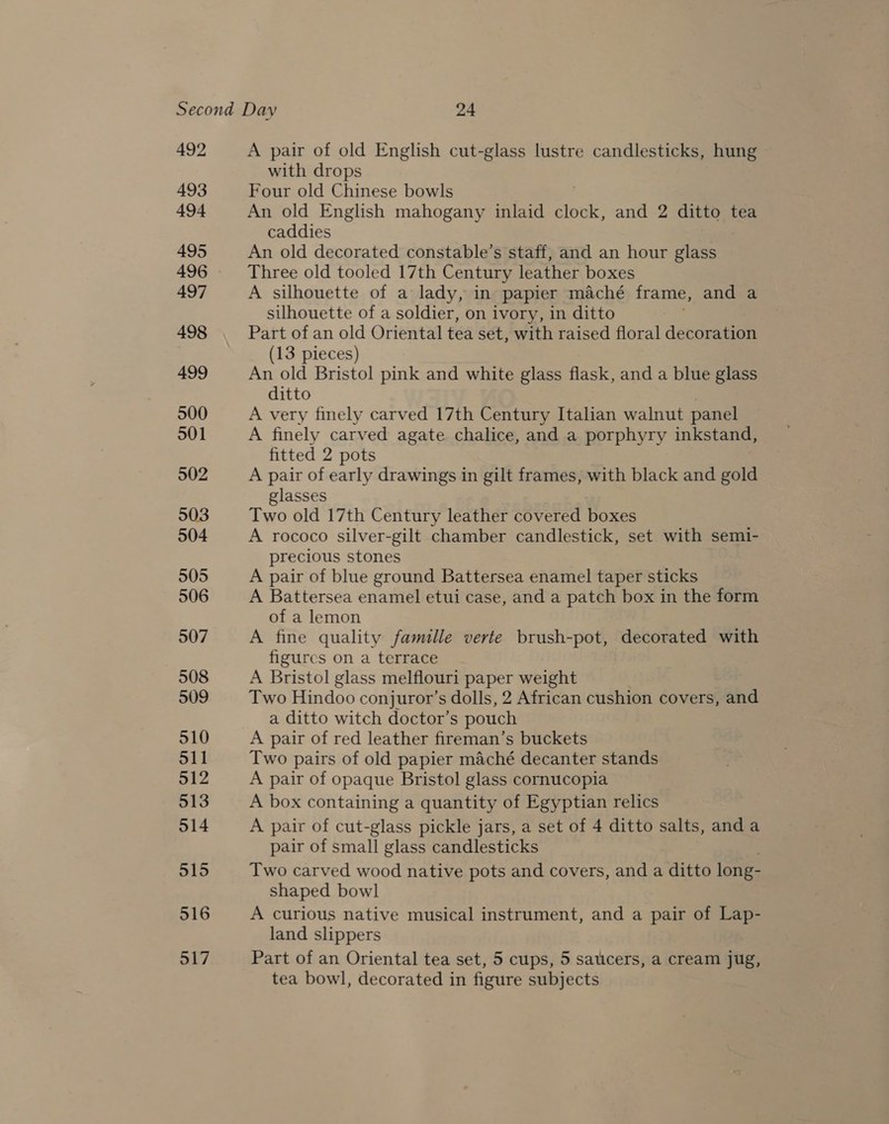 492 493 494 495 496 497 498 499 500 501 502 503 504 505 506 507 508 509 510 511 512 513 514 515 516 517 A pair of old English cut-glass lustre candlesticks, hung with drops Four old Chinese bowls An old English mahogany inlaid clock, and 2 ditto tea caddies An old decorated constable’s staff, and an hour glass Three old tooled 17th Century leather boxes A silhouette of a lady, in papier maché frame, and a silhouette of a soldier, on ivory, in ditto Part of an old Oriental tea set, with raised floral decoration (13 pieces) An old Bristol pink and white glass flask, and a blue glass ditto A very finely carved 17th Century Italian walnut panel A finely carved agate chalice, and a porphyry inkstand, fitted 2 pots A pair of early drawings in gilt frames, with black and gold glasses Two old 17th Century leather covered boxes A rococo silver-gilt chamber candlestick, set with semi- precious stones A pair of blue ground Battersea enamel taper sticks A Battersea enamel etui case, and a patch box in the form of a lemon A fine quality famille verte brush-pot, decorated with figures on a terrace A Bristol glass melflouri paper weight Two Hindoo conjuror’s dolls, 2 African cushion covers, and a ditto witch doctor’s pouch A pair of red leather fireman’s buckets Two pairs of old papier maché decanter stands A pair of opaque Bristol glass cornucopia A box containing a quantity of Egyptian relics A pair of cut-glass pickle jars, a set of 4 ditto salts, and a pair of small glass candlesticks Two carved wood native pots and covers, and a ditto long- shaped bowl A curious native musical instrument, and a pair of Lap- land slippers Part of an Oriental tea set, 5 cups, 5 saucers, a cream jug, tea bowl, decorated in figure subjects