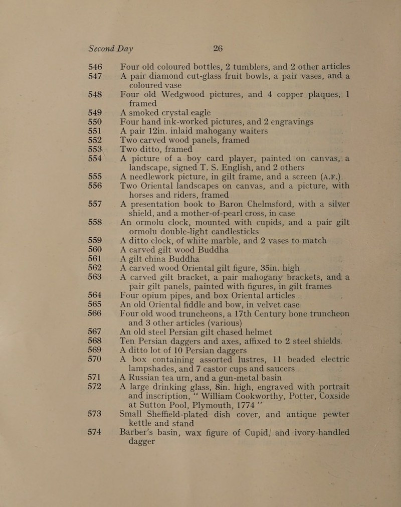 546 547 548 549 550 551 552 553 554 555 556 557 558 559 560 561 562 563 564 565 566 567 568 569 570 571 572 573 574 Four old coloured bottles, 2 tumblers, and 2 other articles A pair diamond cut-glass fruit bowls, a pair vases, and a coloured vase Four old Wedgwood pictures, and 4 copper plaques, 1 framed A smoked crystal eagle Four hand ink-worked pictures, and 2 engravings A pair 12in. inlaid mahogany waiters Two carved wood panels, framed Two ditto, framed A picture of a boy card player, painted on canvas,:a landscape, signed T. S. English, and 2 others A needlework picture, in gilt frame, and a screen (A.F.).. Two Oriental landscapes on canvas, and a picture, with horses and riders, framed A presentation book to Baron Chelmsford, with a silver shield, and a mother-of-pearl cross, in case An ormolu clock, mounted with cupids, and a pair gilt ormolu double-light candlesticks A ditto clock, of white marble, and 2 vases to match A carved gilt wood Buddha A gilt china Buddha A carved wood Oriental gilt figure, 35in. high A carved gilt bracket, a pair mahogany brackets, and. a pair gilt panels, painted with figures, in gilt frames Four opium pipes, and box Oriental articles . An old Oriental fiddle and bow, in velvet case. Four old wood truncheons, a 17th Century bone truncheon and 3 other articles (various) An old steel Persian gilt chased helmet Ten Persian daggers and axes, affixed to 2 steel shields. A ditto lot of 10 Persian daggers A box containing assorted lustres, 11 beaded electric lampshades, and 7 castor cups and saucers A Russian tea urn, and a gun-metal basin A large drinking glass, 8in. high, engraved with portrait and inscription, ‘‘ William Cookworthy, Potter, Coxside at Sutton Pool, Plymouth, 1774 ”’ Small Sheffield-plated dish cover, and antique pewter kettle and stand Barber’s basin, wax figure of Cupid; and ivory-handled dagger