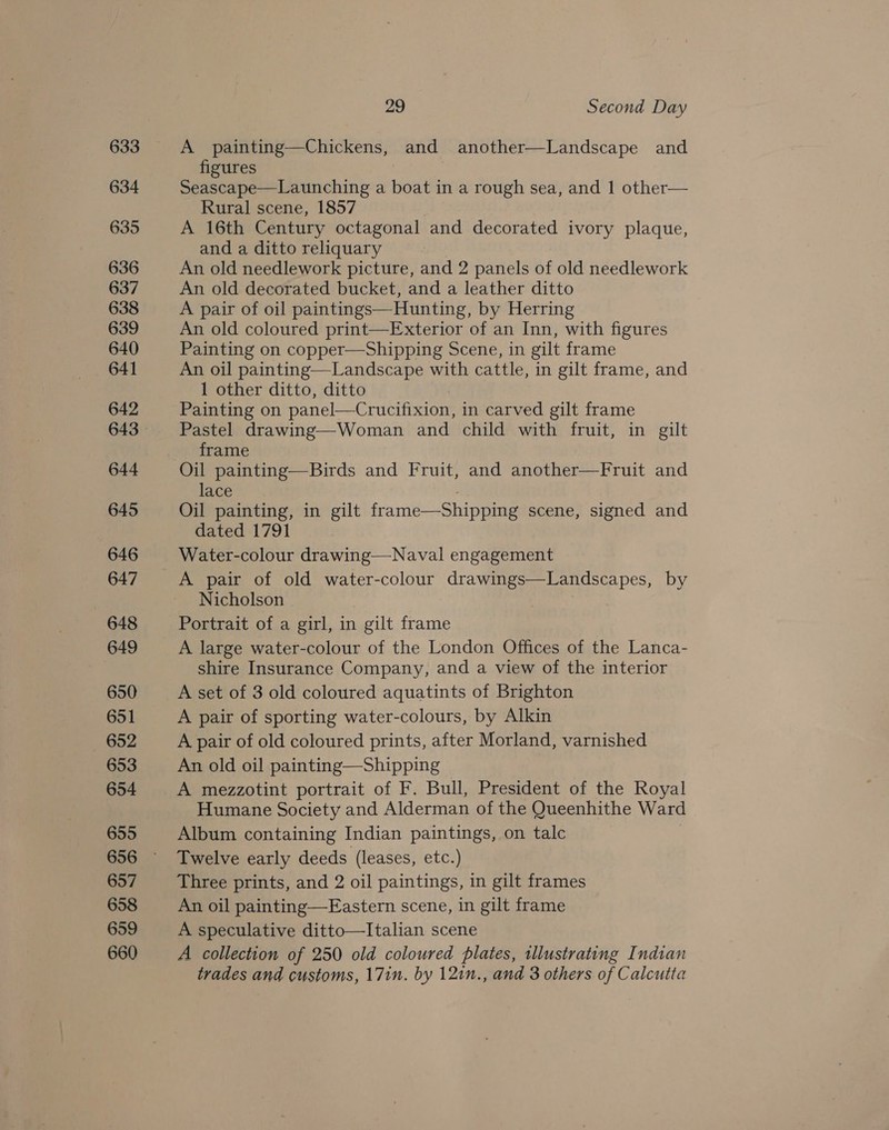 633 634 635 636 637 638 639 640 641 642 644 645 646 647 648 649 650 651 652 653 654 655 657 658 659 660 29 Second Day A painting—Chickens, and another—Landscape and figures | Seascape—Launching a boat in a rough sea, and 1 other— Rural scene, 1857 A 16th Century octagonal and decorated ivory plaque, and a ditto reliquary An old needlework picture, and 2 panels of old needlework An old decorated bucket, and a leather ditto A pair of oil paintings—Hunting, by Herring An old coloured print—Exterior of an Inn, with figures Painting on copper—Shipping Scene, in gilt frame An oil painting—Landscape with cattle, in gilt frame, and 1 other ditto, ditto Painting on panel—Crucifixion, in carved gilt frame Pastel drawing—Woman and child with fruit, in gilt frame Oil painting—Birds and Fruit, and another—Fruit and lace Oil painting, in gilt frame—Shipping scene, signed and dated 1791 Water-colour drawing—Naval engagement A pair of old water-colour drawings—Landscapes, by Nicholson Portrait of a girl, in gilt frame A large water-colour of the London Offices of the Lanca- shire Insurance Company, and a view of the interior A set of 3 old coloured aquatints of Brighton A pair of sporting water-colours, by Alkin A pair of old coloured prints, after Morland, varnished An old oil painting—Shipping A mezzotint portrait of F. Bull, President of the Royal Humane Society and Alderman of the Queenhithe Ward Album containing Indian paintings, on talc Twelve early deeds (leases, etc.) Three prints, and 2 oil paintings, in gilt frames An oil painting—Eastern scene, in gilt frame A speculative ditto—Italian scene A collection of 250 old coloured plates, illustrating Indian trades and customs, 17in. by 121n., and 3 others of Calcutta