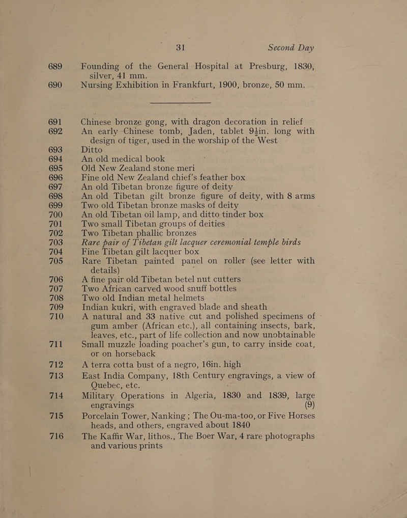689 690 691 692 693 694 695 696 697 698 699 700 701 702 703 704 705 706 707 708 709 710 Ail 712 713 714 715 716 31 Second Day Founding of the General Hospital at Presburg, 1830, silver, 41 mm. Nursing Exhibition in Frankfurt, 1900, bronze, 50 mm. Chinese bronze gong, with dragon decoration in relief An early Chinese tomb, Jaden, tablet 94in. long with design of tiger, used in the worship of the West Ditto An old medical book Old New Zealand stone meri Fine old New Zealand chief’s feather box An old Tibetan bronze figure of deity An old Tibetan gilt bronze figure of deity, with 8 arms Two old Tibetan bronze masks of deity An old Tibetan oil lamp, and ditto tinder box Two small Tibetan groups of deities Two Tibetan phallic bronzes Rare pair of Tibetan gilt lacquer ceremonial temple birds Fine Tibetan gilt lacquer box Rare Tibetan painted panel on roller (see letter with details) A fine pair old Tibetan betel nut cutters Two African carved wood snuff bottles Two old Indian metal helmets Indian kukri, with engraved blade and sheath A natural and 33 native cut and polished specimens of ~ gum amber (African etc.), all containing insects, bark, leaves, etc., part of life collection and now unobtainable Small muzzle loading poacher’s gun, to carry inside coat, or on horseback A terra cotta bust of a negro, 16in. high East India Company, 18th Century ERE Ones. a view of Cuebec, etc, Military Operations in Algeria, 1830 and 1839, large engravings (9) Porcelain Tower, Nanking ; The Ou-ma-too, or Five Horses heads, and others, engraved about 1840 The Kaffir War, lithos., The Boer War, 4 rare photographs and various prints