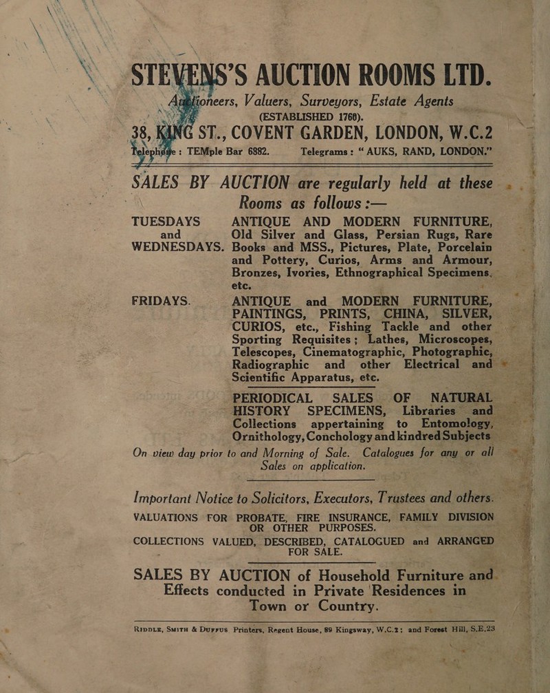 STEVENS’S AUCTION ROOMS LTD. Aut fioneers, Valuers, Surveyors, Estate Agents _ (ESTABLISHED 1768).    : TEMple Bar 6882. = Telegrams: “ AUKS, RAND, LONDON. 4  Rooms as follows :— TUESDAYS ANTIQUE AND MODERN FURNITURE, and Old Silver and Glass, Persian Rugs, Rare WEDNESDAYS. Books and MSS., Pictures, Plate, Porcelain and Pottery, Curios, Arms and Armour, etc. FRIDAYS. ANTIQUE and MODERN FURNITURE, PAINTINGS, PRINTS, CHINA, SILVER, Scientific Apparatus, etc. Ornithology, Conchology and kindred Subjects — On view day prior to and Morning of Sale. Catalogues for any or all Sales on application. 3 VALUATIONS FOR PROBATE, FIRE INSURANCE, FAMILY DIVISION OR OTHER PURPOSES. SALES BY AUCTION of Houselitld: Furniture at Effects conducted in Private ‘Residences 1 in Town or Country. a Rippxg, Situ &amp; Durrus. Printers, Regent House, 89 Kingsway, W.C.2; and Forest Hill, S.E.23 \ * | eae % ee ¢ , . x, Cet odes zs ‘ ‘ : poh ee x e- ee ne Pir ere th ee pte tere es a ee ae &gt; x nee Re eg ee 