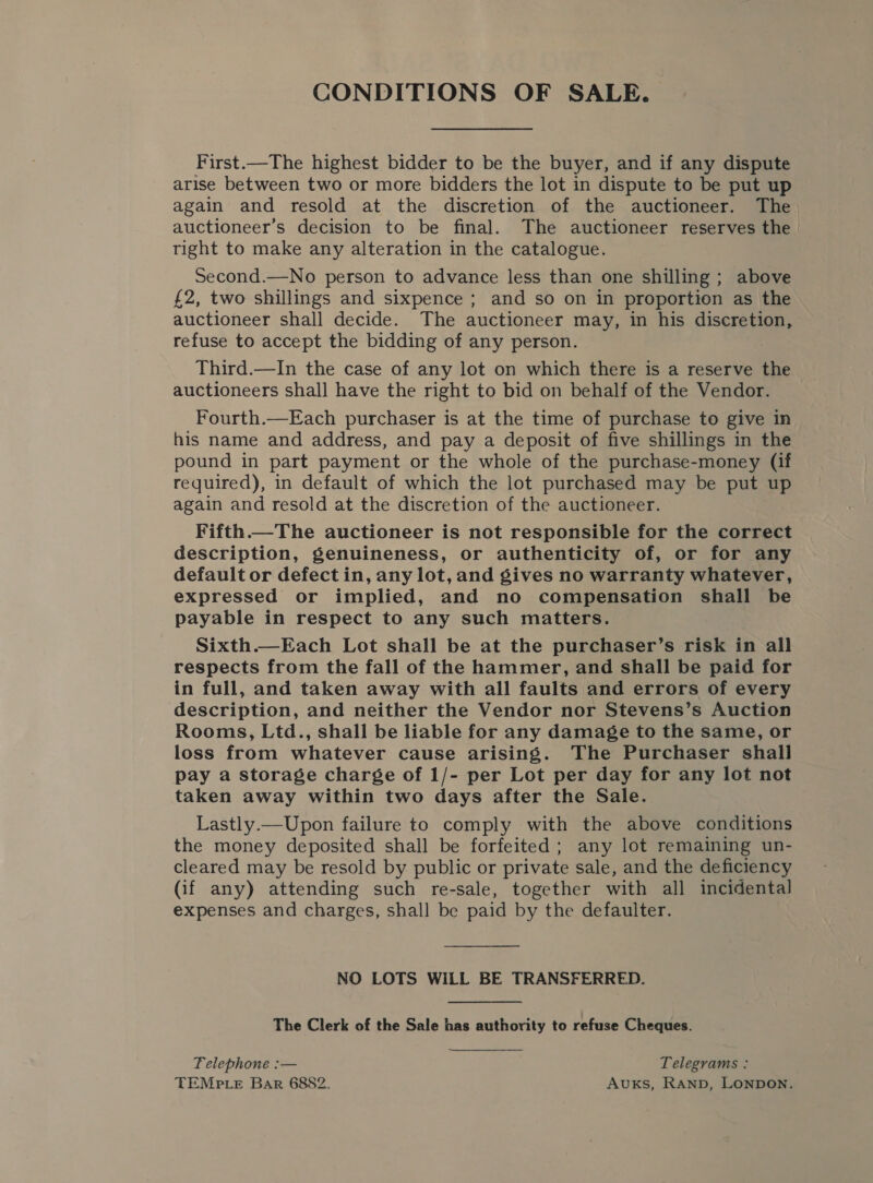 First.—The highest bidder to be the buyer, and if any dispute arise between two or more bidders the lot in dispute to be put up again and resold at the discretion of the auctioneer. The auctioneer’s decision to be final. The auctioneer reserves the right to make any alteration in the catalogue. Second.—No person to advance less than one shilling ; above £2, two shillings and sixpence ; and so on in proportion as the auctioneer shall decide. The auctioneer may, in his discretion, refuse to accept the bidding of any person. Third.—In the case of any lot on which there is a reserve the auctioneers shall have the right to bid on behalf of the Vendor. Fourth.—Each purchaser is at the time of purchase to give in his name and address, and pay a deposit of five shillings in the pound in part payment or the whole of the purchase-money (if required), in default of which the lot purchased may be put up again and resold at the discretion of the auctioneer. Fifth The auctioneer is not responsible for the correct description, genuineness, or authenticity of, or for any default or defect in, any lot, and gives no warranty whatever, expressed or implied, and no compensation shall be payable in respect to any such matters. Sixth.—Each Lot shall be at the purchaser’s risk in all respects from the fall of the hammer, and shall be paid for in full, and taken away with all faults and errors of every description, and neither the Vendor nor Stevens’s Auction Rooms, Ltd., shall be liable for any damage to the same, or loss from whatever cause arising. The Purchaser shall pay a storage charge of 1/- per Lot per day for any lot not taken away within two days after the Sale. Lastly.—Upon failure to comply with the above conditions the money deposited shall be forfeited; any lot remaining un- cleared may be resold by public or private sale, and the deficiency (if any) attending such re-sale, together with all incidental expenses and charges, shall be paid by the defaulter. NO LOTS WILL BE TRANSFERRED. The Clerk of the Sale has authority to refuse Cheques. Telephone :— Telegrams : TEMPtLeE Bar 6882. Avuxks, RAND, LONDON.