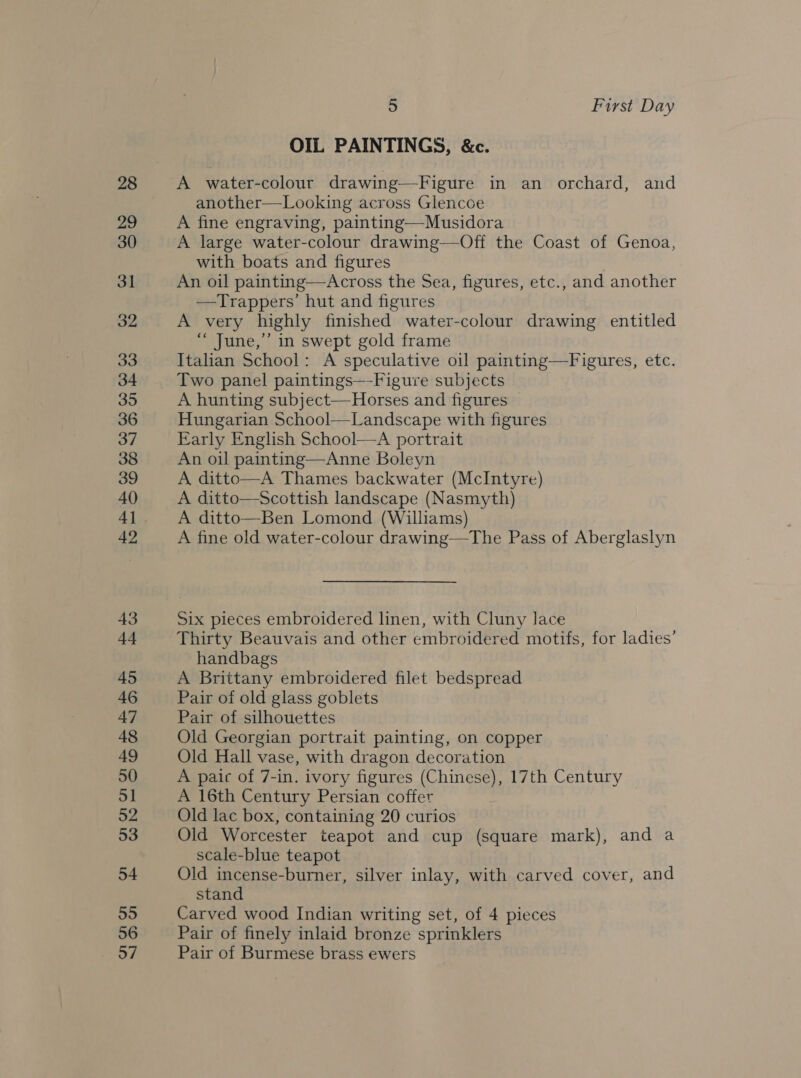 28 29 30 31 32 33 34 35 36 37 38 39 40 4] 42 43 44 45 46 47 48 49 50 51 52 53 54 55 56 57 5 First Day OIL PAINTINGS, &amp;c. A water-colour drawing—Figure in an orchard, and another—Looking across Glencoe A fine engraving, painting—Musidora A large water-colour drawing—Off the Coast of Genoa, with boats and figures An oil painting—Across the Sea, figures, etc., and another —Trappers’ hut and figures A very highly finished water-colour drawing entitled “ June,’ in swept gold frame Italian School: A speculative oil painting—Figures, etc. Two panel paintings—Figure subjects A hunting subject—Horses and figures Hungarian School—Landscape with figures Early English School—A portrait An oil painting—Anne Boleyn A ditto—A Thames backwater (McIntyre) A ditto—Scottish landscape (Nasmyth) A ditto—Ben Lomond (Williams) A fine old water-colour drawing—The Pass of Aberglaslyn Six pieces embroidered linen, with Cluny lace Thirty Beauvais and other embroidered motifs, for ladies’ handbags A Brittany embroidered filet bedspread Pair of old glass goblets Pair of silhouettes Old Georgian portrait painting, on copper Old Hall vase, with dragon decoration A paic of 7-in. ivory figures (Chinese), 17th Century A 16th Century Persian coffer Old lac box, containing 20 curios Old Worcester teapot and cup (square mark), and a scale-blue teapot Old incense-burner, silver inlay, with carved cover, and stand Carved wood Indian writing set, of 4 pieces Pair of finely inlaid bronze sprinklers Pair of Burmese brass ewers