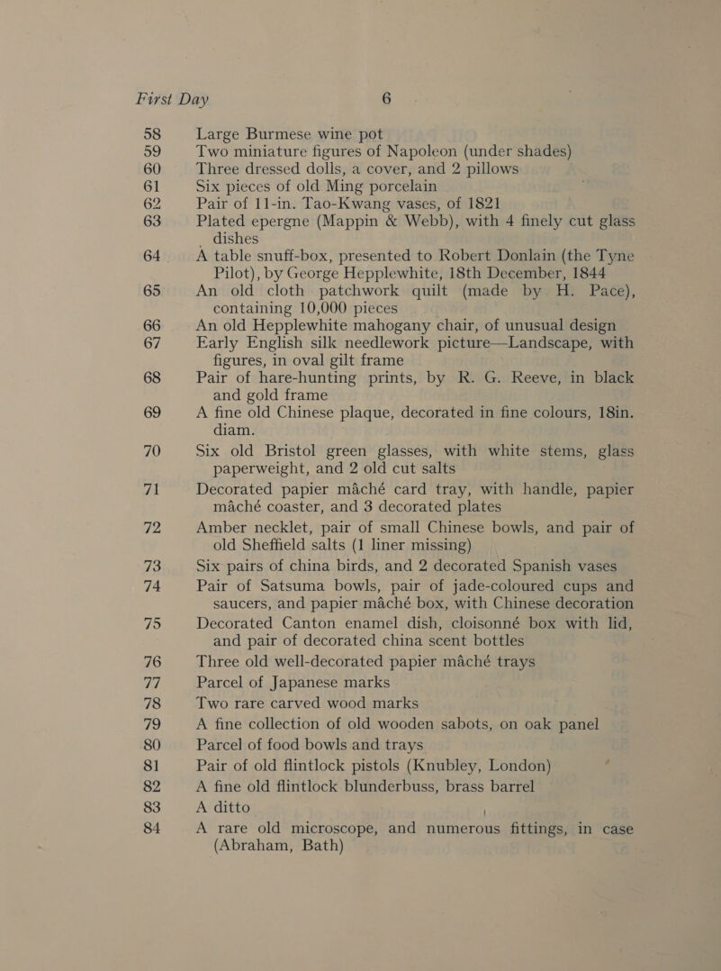58 59 60 61 62 63 65 66 67 68 69 70 71 72 73 74 75 76 rin 78 79 80 81 82 83 84 Large Burmese wine pot Two miniature figures of Napoleon (under shades) Three dressed dolls, a cover, and 2 pillows Six pieces of old Ming porcelain Pair of 11-in. Tao-Kwang vases, of 1821 Plated epergne (Mappin &amp; Webb), with 4 finely cut glass dishes A table snuff-box, presented to Robert Donlain (the Tyne Pilot), by George Hepplewhite, i8th December, 1844 An old cloth. patchwork quilt (made by H. Pace), containing 10,000 pieces An old Hepplewhite mahogany chair, of unusual design Early English silk needlework picture—Landscape, with figures, in oval gilt frame Pair of hare-hunting prints, by R. G. Reeve, in black and gold frame A fine old Chinese plaque, decorated in fine colours, 18in. diam. Six old Bristol green glasses, with white stems, glass paperweight, and 2 old cut salts Decorated papier maché card tray, with handle, papier maché coaster, and 3 decorated plates Amber necklet, pair of small Chinese bowls, and pair of old Sheffield salts (1 liner missing) Six pairs of china birds, and 2 decorated Spanish vases Pair of Satsuma bowls, pair of jade-coloured cups and saucers, and papier maché box, with Chinese decoration Decorated Canton enamel dish, cloisonné box with lid, and pair of decorated china scent bottles Three old well-decorated papier maché trays Parcel of Japanese marks Two rare carved wood marks A fine collection of old wooden sabots, on oak panel Parcel of food bowls and trays Pair of old flintlock pistols (Knubley, London) ‘ A fine old flintlock blunderbuss, brass barrel A ditto A rare old microscope, and numerous fittings, in case (Abraham, Bath)