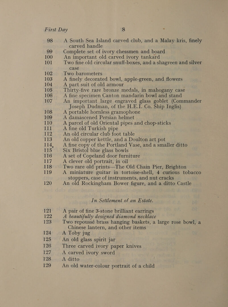 98 A South Sea Island carved club, and a Malay kris, finely carved handle Complete set of ivory chessmen and board An important old carved ivory tankard Two fine old circular snuff-boxes, and a shagreen and silver case Two barometers A finely decorated bowl, apple-green, and flowers A part suit of old armour Thirty-five rare bronze medals, in mahogany case A fine specimen Canton mandarin bowl and stand An important large engraved glass goblet (Commander Joseph Dudman, of the H.E.I. Co. Ship Inglis) A portable hornless gramophone A damascened Persian helmet A parcel of old Oriental pipes and chop-sticks A fine old Turkish pipe An old circular club foot table An old copper kettle, and a Doulton art pot A fine copy of the Portland Vase, and a smaller ditto Six Bristol blue glass bowls A set of Copeland door furniture A clever old portrait, in oil Two rare old prints—The Old Chain Pier, Brighton A miniature guitar in tortoise-shell, 4 curious tobacco stoppers, case of instruments, and nut cracks An old Rockingham Bower figure, and a ditto Castle In Settlement of an Estate. A pair of fine 3-stone brilliant earrings A beautifully designed diamond necklace Two repoussé brass hanging baskets, a large rose bowl, a Chinese lantern, and other items A Toby jug An old glass spirit jar . Three carved ivory paper knives A carved ivory sword A ditto An old water-colour portrait of a child