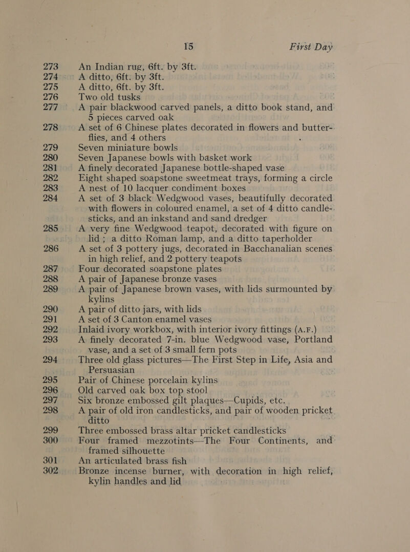 273 275 277 278 279 280 281 282 283 284 285 286 287 288 289 290 291 292 293 294 295 296 297 298 299 300 301 302 15 First Day An Indian rug, 6ft. by 3ft. A ditto, 6ft. by 3ft. Two old tusks A pair blackwood carved panels, a ditto book stand, and: 5 pieces carved oak A set of 6 Chinese plates decorated in flowers and butter-. flies, and 4 others Seven miniature bowls Seven Japanese bowls with basket work A finely decorated Japanese bottle-shaped vase Eight shaped soapstone sweetmeat trays, forming a circle A nest of 10 lacquer condiment boxes A set of 3 black Wedgwood vases, beautifully decorated with flowers in coloured enamel, a set of 4 ditto candle-: sticks, and an inkstand and sand dredger A very fine Wedgwood teapot, decorated with figure on lid ; a ditto Roman lamp, and a ditto taperholder A set of 3 pottery jugs, decorated in Bacchanalian scenes in high relief, and 2 pottery teapots | Four decorated soapstone plates A pair of Japanese bronze vases A pair of Japanese brown vases, with lids surmounted by kylins A pair of ditto jars, with lids A set of 3 Canton enamel vases Inlaid ivory workbox, with interior ivory fittings (A.F.) | A finely decorated 7-in. blue Wedgwood vase, Portland vase, and a set of 3 small fern pots Three old glass pictures—The First Step in Life, Asia and Persuasian Pair of Chinese porcelain kylins Old carved oak box top stool Six bronze embossed gilt plaques—Cupids, ete. A pair of old iron candlesticks, and pair of wooden pricket ditto Three embossed brass altar pricket candlesticks : Four framed mezzotints—The Four Continents, and: framed silhouette An articulated brass fish Bronze incense burner, with decoration in high relief, kylin handles and lid. :