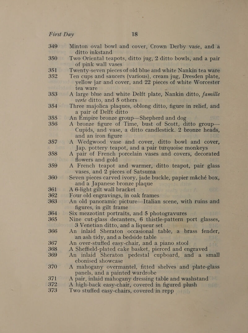 349 350 351 352 353 354 355 356 357 358 359 360 361 362 363 364 365 366 367 368 369 370 371 372 373 Minton oval bowl and cover, Crown Derby vase, and a ditto inkstand Two Oriental teapots, ditto jug, 2 ditto bowls, and a pair of pink wall vases Twenty-seven pieces of old blue and white Nankin is ware Ten cups and saucers (various), cream jug, Dresden plate, yellow jar and cover, and 22 pieces of white Worcester tea ware A large blue and white Delft plate, Nankin ditto, famille verte ditto, and 5 others Three majolica plaques, oblong ditto, figure in relief, and a pair of Delft ditto An Empire bronze group—Shepherd and dog A bronze figure of Time, bust of Scott, ditto group— Cupids, and vase, a ditto candlestick. 2 bronze heads, and an iron figure A Wedgwood vase and cover, ditto bowl and cover, _ Jap. pottery teapot, and a pair turquoise monkeys A pair of French porcelain vases and covers, decorated flowers and gold A French teapot and warmer, ditto teapot, pair glass vases, and 2 pieces of Satsuma Seven pieces carved ivory, jade buckle, papier maché box, and a Japanese bronze plaque A 6-light gilt wall bracket Four old engravings, in oak frames An old panoramic picture—Italian scene, with ruins and figures, in gilt frame Six mezzotint portraits, and 5 photogravures Nine cut-glass decanters, 6 thistle-pattern port glasses, 3 Venetian ditto, and a liqueur set An inlaid Sheraton occasional table, a brass fender, an ash tidy, and a bedside table . An over-stuffed easy-chair, and a piano stool A Sheffield-plated cake basket, pierced and cnaeenda An inlaid Sheraton pedestal cupboard, and a small ebonised showcase A mahogany overmantel, fitted shelves and plate-glass panels, and a painted wardrobe A pair, inlaid mahogany dressing table and washstand A high-back easy-chair, covered in figured plush Two stuffed easy-chairs, covered in repp