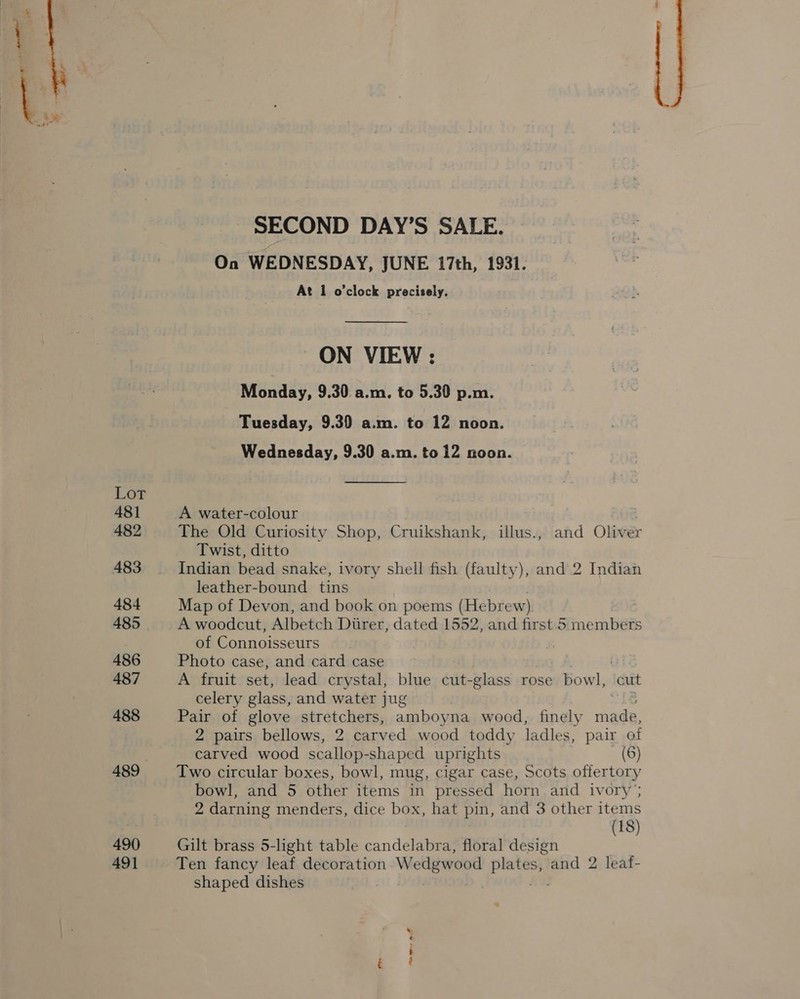 Lot 481 482 483 484 485 486 487 488 490 491 SECOND DAY’S SALE. On WEDNESDAY, JUNE 17th, 1931. At 1 o'clock precisely. ON VIEW : Monday, 9.30. a.m. to 5.30 p.m. Tuesday, 9.39 a.m. to 12 noon. Wednesday, 9.30 a.m. to 12 noon. A water-colour The Old Curiosity Shop, Cruikshank, illus., and Oliver Twist, ditto Indian bead snake, ivory shell fish (faulty), and 2 Indian leather-bound tins Map of Devon, and book on poems (Hebrew) A woodcut, Albetch Diirer, dated 1552, and first 5 members of Connoisseurs Photo case, and card case A fruit set, lead crystal, blue cut- -glass rose bowl, cut celery glass, and water jug Pair of glove stretchers, amboyna wood, finely eat 2 pairs bellows, 2 carved wood toddy ladles, pair of carved wood scallop-shaped uprights (6) Two circular boxes, bowl, mug, cigar case, Scots offertory bowl, and 5 other items in pressed horn and ivory; 2 darning menders, dice box, hat pin, and 3 other items (18) Gilt brass 5-light table panda floral design Ten fancy leaf decoration W edgwood pe and 2 leaf- shaped dishes 7 rs am eee