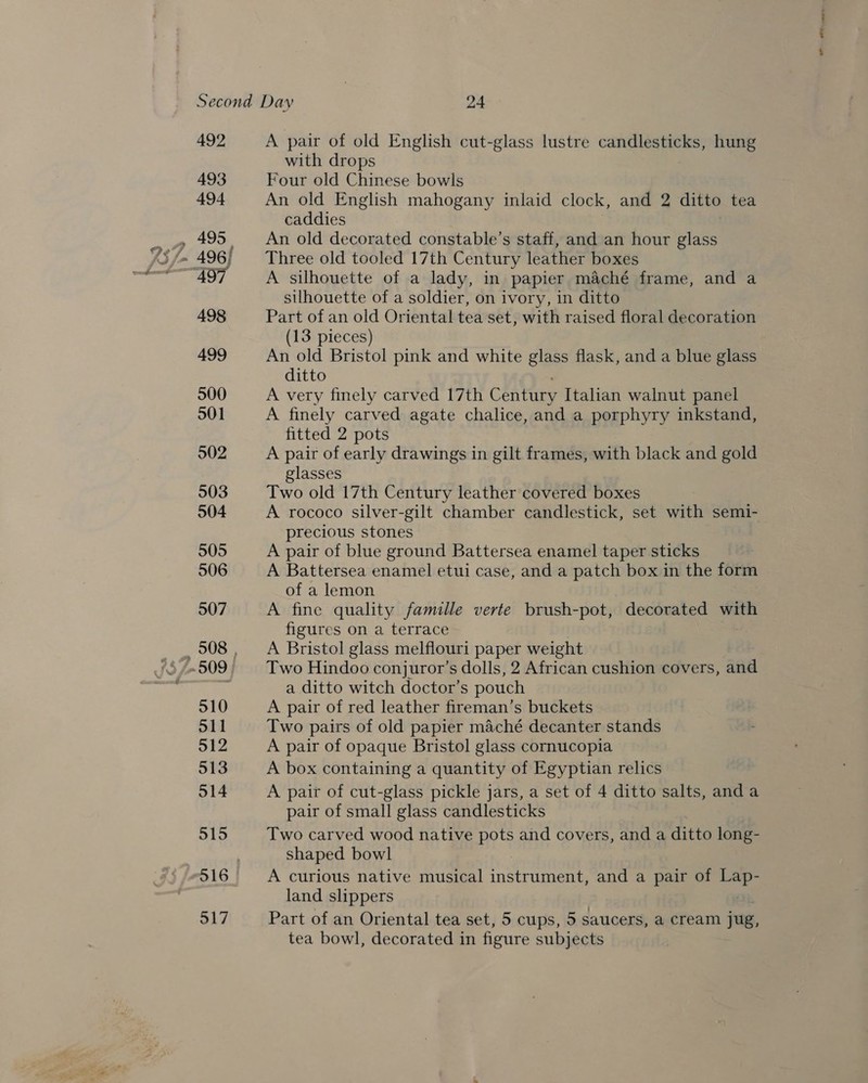 492 493 494 498 499 500 501 502 503 504 505 506 507 510 S11 512 513 514 515 516 517 A pair of old English cut-glass lustre candlesticks, hung with drops Four old Chinese bowls An old English mahogany inlaid clock, and 2 ditto tea caddies An old decorated constable’s staff, and an hour glass Three old tooled 17th Century leather boxes A silhouette of a lady, in papier maché frame, and a silhouette of a soldier, on ivory, in ditto Part of an old Oriental tea set, with raised floral decoration (13 pieces) An old Bristol pink and white glass flask, and a blue glass ditto A very finely carved 17th Century Italian walnut panel A finely carved agate chalice, and a porphyry inkstand, fitted 2 pots A pair of early drawings in gilt frames, with black and gold glasses Two old 17th Century leather covered boxes A rococo silver-gilt chamber candlestick, set with semi- precious stones A pair of blue ground Battersea enamel taper sticks A Battersea enamel etui case, and a patch box in the form of a lemon A fine quality famille verte brush-pot, decorated with figures on a terrace A Bristol glass melflouri paper weight Two Hindoo conjuror’s dolls, 2 African cushion covers, and a ditto witch doctor’s pouch A pair of red leather fireman’s buckets Two pairs of old papier maché decanter stands A pair of opaque Bristol glass cornucopia A box containing a quantity of Egyptian relics A pair of cut-glass pickle jars, a set of 4 ditto salts, anda pair of small glass candlesticks Two carved wood native pots and covers, and a ditto long- shaped bowl A curious native musical instrument, and a pair of a land slippers Part of an Oriental tea set, 5 cups, 5 saucers, a cream jug, tea bowl, decorated in figure subjects