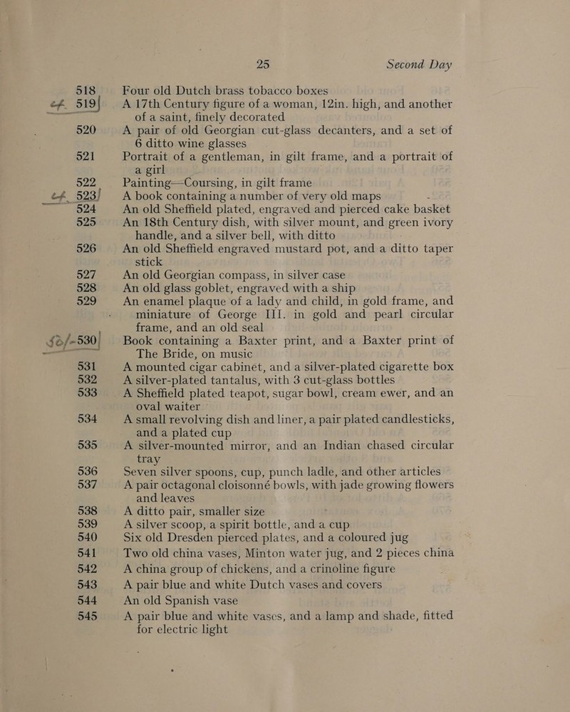 918, +-Four old Dutch brass tobacco boxes ef 519} A 17th Century figure of a woman, 12in. high, and another zo at of a saint, finely decorated 520 A pair of old Georgian cut-glass decanters, and a set of 6 ditto wine glasses 521 Portrait of a gentleman, in gilt frame, and a portrait of a girl a22 Painting—Coursing, in gilt frame ef 523) A book containing a number of very old maps —.. @@4 An old Sheffield plated, engraved and pierced cake basket 525 An 18th Century dish, with silver mount, and aie ivory : handle, and a silver bell, with ditto 526 An old Sheffield engraved ‘mustard pot, anda ditto taper stick 527 An old Georgian compass, in silver case 528 An old glass goblet, engraved with a ship 929 An enamel plaque of a lady and child, in gold frame, and miniature of George III. in gold and pearl circular frame, and an old seal $8/-530] Book containing a Baxter print, and a Baxter print of a a ar The Bride, on music 531 A mounted cigar cabinet, and a silver-plated cigarette box 532 A silver-plated tantalus, with 3 cut-glass bottles 533 A Sheffield plated teapot, sugar bowl, cream ewer, and an oval waiter — 534 A small revolving dish and liner, a pair plated candlesticks, and a plated cup 535 A silver-mounted mirror, and an Indian chased circular tray 536 Seven silver spoons, cup, punch ladle, and other articles 537 A pair octagonal cloisonné bowls, with jade growing flowers and leaves 538 A ditto pair, smaller size 539 A silver scoop, a spirit bottle, and a cup 540 Six old Dresden pierced plates, and a coloured jug 541 Two old china vases, Minton water jug, and 2 pieces china 542 A china group of chickens, and a crinoline figure 543 A pair blue and white Dutch vases and covers 544 An old Spanish vase 545 A pair blue and white vases, and a lamp and shade, fitted for electric ight
