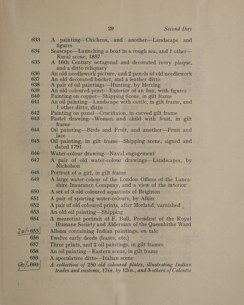 633 634 635 636 637 638 639 640 64] 642 643 644 645 646 647 648 649 650 651 652 653 654 20/-655| 656 657 658 659 Bron) 29 Second Day A painting—Chickens, and another—Landscape and figures Seascape—Launching a boat in a rough sea, and 1 other— Rural scene, 1857 A 16th Century octagonal and decorated ivory plaque, and a ditto reliquary An old needlework picture, and 2 panels of old needlework An old decorated bucket, and a leather ditto A pair of oil paintings—Hunting, by Herring An old coloured print—Exterior of an Inn, with figures Painting on copper—Shipping Scene, in gilt frame An oil painting—Landscape with cattle, in gilt frame, and 1 other ditto, ditto : Painting on panel—Crucifixion, in carved gilt frame Pastel drawing—Woman and child with fruit, in gilt frame Oil painting—Birds and Fruit, and another—Fruit and lace Oil painting, in gilt frame—Shipping scene, signed and dated 1791 Water-colour drawing—Naval engagement A pair of old water-colour drawings—Landscapes, by Nicholson Portrait of a girl, in gilt frame A large water-colour of the London Offices of the Lanca- shire Insurance Company, and a view of the interior A set of 3 old coloured aquatints of Brighton A pair of sporting water-colours, by Alkin A pair of old coloured prints, after Morland, varnished | An old oil painting—Shipping A mezzotint portrait of F. Bull, President of the Royal Humane Society and Alderman of the Queenhithe Ward Album containing Indian paintings, on talc Twelve early deeds (leases, etc.) Three prints, and 2 oil paintings, in gilt frames An oil painting—Eastern scene, in gilt frame A speculative ditto—Italian scene A collection of 250 old coloured plates, illustrating Indian trades and customs, 17in. by 121n., and 3 others of Calcutta