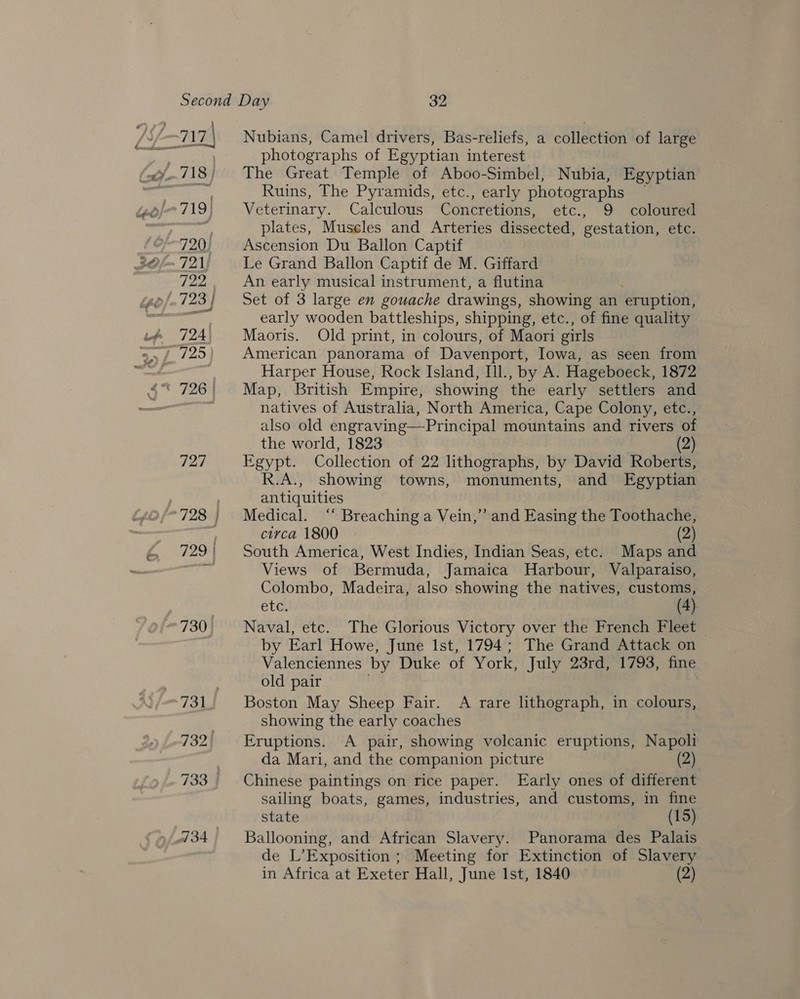 730 732) Nubians, Camel drivers, Bas-reliefs, a collection of large photographs of Egyptian interest . The Great Temple of Aboo-Simbel, Nubia, Egyptian Ruins, The Pyramids, etc., early photographs — Veterinary. Calculous Concretions, etc., 9 coloured plates, Muscles and Arteries dissected, gestation, etc. Ascension Du Ballon Captif Le Grand Ballon Captif de M. Giffard An early musical instrument, a flutina Set of 3 large en gouache drawings, showing an eruption, early wooden battleships, shipping, etc., of fine quality Maoris. Old print, in colours, of Maori girls American panorama of Davenport, Iowa, as seen from Harper House, Rock Island, Il., by A. Hageboeck, 1872 Map, British Empire, showing the early settlers and natives of Australia, North America, Cape Colony, etc., also old engraving—Principal mountains and rivers of the world, 1823 (2) Egypt. Collection of 22 lithographs, by David Roberts, R.A., showing towns, monuments, and Egyptian antiquities Medical. ‘‘ Breaching a Vein,” and Easing the Toothache, circa 1800 (2) South America, West Indies, Indian Seas, etc. Maps and Views of Bermuda, Jamaica Harbour, Valparaiso, Colombo, Madeira, also showing the natives, customs, etc. (4). Naval, etc. The Glorious Victory over the French Fleet by Earl Howe, June Ist, 1794; The Grand Attack on Valenciennes by Duke of York, July 23rd, 1793, fine old pair Boston May Sheep Fair. A rare lithograph, in colours, showing the early coaches Eruptions. A pair, showing volcanic eruptions, Napoli da Mari, and the companion picture (2) Chinese paintings on rice paper. Early ones of different sailing boats, games, industries, and customs, in fine state (15) Ballooning, and African Slavery. Panorama des Palais de L’Exposition ; Meeting for Extinction of Slavery in Africa at Exeter Hall, June Ist, 1840 (2)