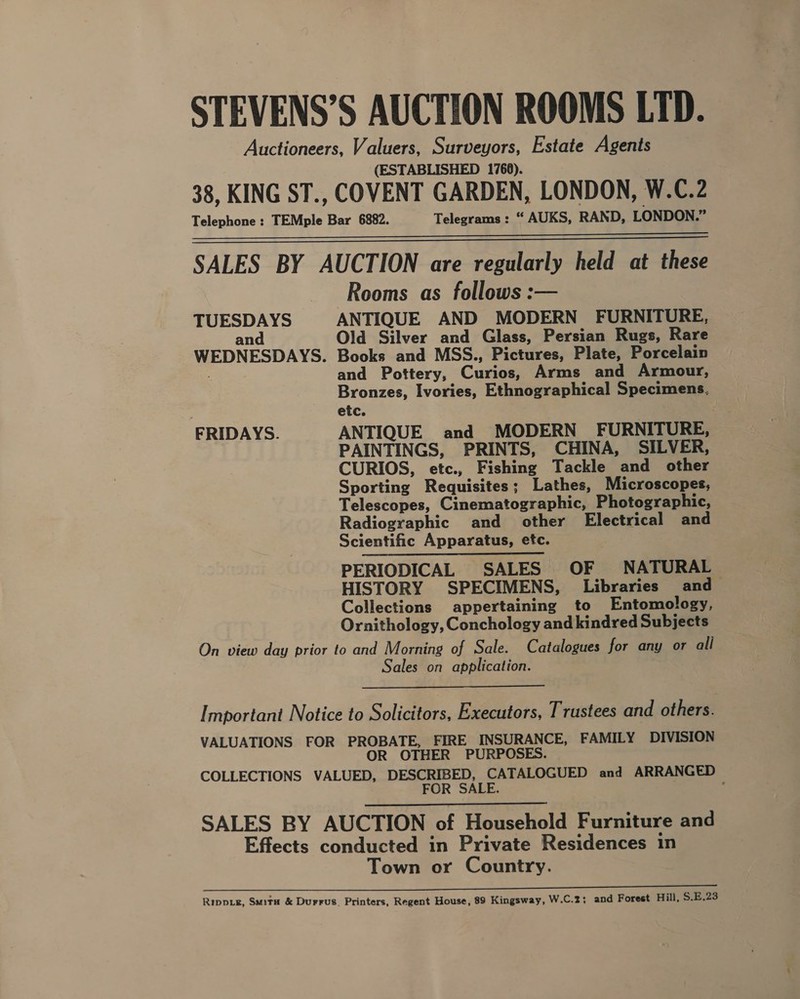 STEVENS’S AUCTION ROOMS LTD. Auctioneers, Valuers, Surveyors, Estate Agents (ESTABLISHED 1768). 38, KING ST., COVENT GARDEN, LONDON, W.C.2 Telephone : TEMple Bar 6882. Telegrams : “ AUKS, RAND, LONDON.” SALES BY AUCTION are regularly held at these Rooms as follows :— TUESDAYS ANTIQUE AND MODERN FURNITURE, and Old Silver and Glass, Persian Rugs, Rare WEDNESDAYS. Books and MSS., Pictures, Plate, Porcelain . and Pottery, Curios, Arms and Armour, Bronzes, Ivories, Ethnographical Specimens, etc. FRIDAYS. ANTIQUE and MODERN FURNITURE, PAINTINGS, PRINTS, CHINA, SILVER, CURIOS, etc., Fishing Tackle and other Sporting Requisites; Lathes, Microscopes, Telescopes, Cinematographic, Photographic, Radiographic and other Electrical and Scientific Apparatus, etc. PERIODICAL SALES OF NATURAL HISTORY SPECIMENS, Libraries and Collections appertaining to Entomology, Ornithology, Conchology and kindred Subjects On view day prior to and Morning of Sale. Catalogues for any or all Sales on application.   Important Notice to Solicitors, Executors, Trustees and others. VALUATIONS FOR PROBATE, FIRE INSURANCE, FAMILY DIVISION OR OTHER PURPOSES. COLLECTIONS VALUED, DESCRIBED, CATALOGUED and ARRANGED FOR SALE. :  SALES BY AUCTION of Household Furniture and Effects conducted in Private Residences in Town or Country. ee TE ENE RI i om FE Rippie, Suita &amp; Durrus, Printers, Regent House, 89 Kingsway, W.C.2; and Forest Hill, $.E.23