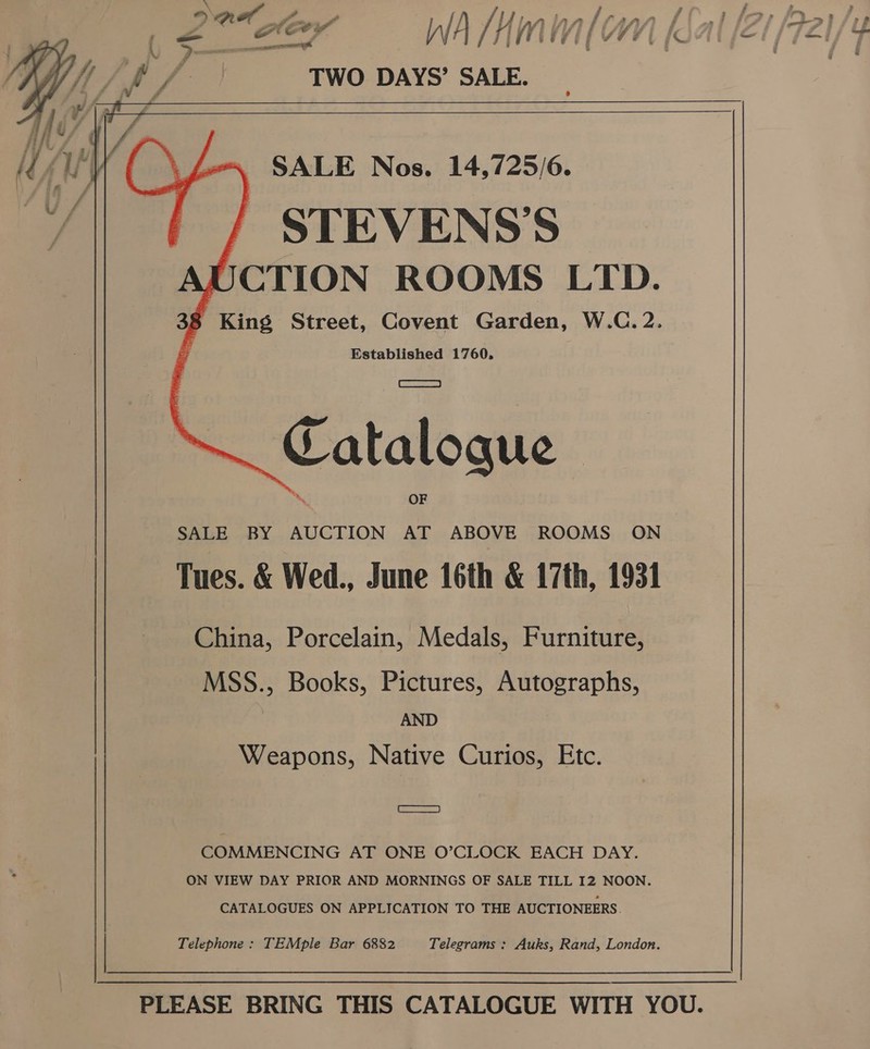     ft TWO DAYS’ SALE.   ~~ SALE Nos. 14,7/25/6. / STEVENS’S UCTION ROOMS LTD. 38 King Street, Covent Garden, W.C.2. a Established 1760, Catalogue SALE BY AUCTION AT ABOVE ROOMS ON | Tues. &amp; Wed., June 16th &amp; 17th, 1931 China, Porcelain, Medals, Furniture, MSS., Books, Pictures, Autographs, AND Weapons, Native Curios, Etc. i) COMMENCING AT ONE O’CLOCK EACH DAY. ON VIEW DAY PRIOR AND MORNINGS OF SALE TILL I2 NOON. CATALOGUES ON APPLICATION TO THE AUCTIONEERS. Telephone : TEMple Bar 6882 Telegrams : Auks, Rand, London. PLEASE BRING THIS CATALOGUE WITH YOU.