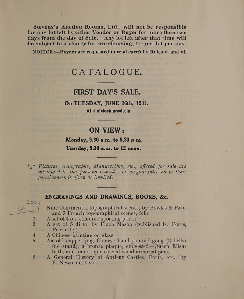 CAPE A TOG UE.  FIRST DAY’S SALE. On TUESDAY, JUNE 16th, 1931. At 1 o’clock precisely.  ON VIEW: Monday, 9.30 a.m. to 5.30 p.m. Tuesday, 9.30 a.m. to 12 noon. ENGRAVINGS AND DRAWINGS, BOOKS, &amp;c. Nine Continental topographical scenes, by Bowles &amp; Parr, and 7 French topographical scenes, folio A set of 4 old coloured sporting prints A set of 5 ditto, by Finch Mason (published by Fores, Piccadilly) A Chinese painting on glass An old copper jug, Chinese hand-painted gong (3 bells) (no stand), a bronze plaque, embossed—Queen Eliza- beth, and an antique carved wood armorial panel A General History of Antient Castles, Forts, etc., by F. Newman, 1 vol.