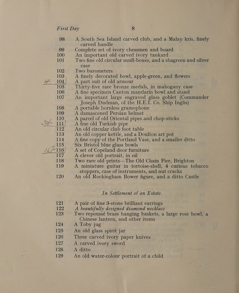 98 A South Sea Island carved club, and a Malay kris, finely carved handle Complete set of ivory chessmen and board An important old carved ivory tankard Two fine old circular snuff-boxes, and a shagreen and silver case Two barometers A finely decorated bowl, apple-green, and flowers A part suit of old armour Thirty-five rare bronze medals, in mahogany case A fine specimen Canton mandarin bowl and stand An important large engraved glass goblet (Commander Joseph Dudman, of the H.E.I. Co. Ship Inglis) A portable hornless gramophone A damascened Persian helmet A parcel of old Oriental pipes and chop-sticks A fine old Turkish pipe An old circular club foot table An old copper kettle, and a Doulton art pot A fine copy of the Portland Vase, and a smaller ditto Six Bristol blue glass bowls A set of Copeland door furniture A clever old portrait, in oil Two rare old prints—The Old Chain Pier, Brighton A miniature guitar in tortoise-shell, 4 curious tobacco stoppers, case of instruments, and nut cracks An old Rockingham Bower figure, and a ditto Castle In Settlement of an Estate. A pair of fine 3-stone brilliant earrings A beautifully designed diamond necklace Two repoussé brass hanging baskets, a large rose bowl, a Chinese lantern, and other items A Toby jug An old glass spirit jar Three carved ivory paper knives A carved ivory sword A ditto An old water-colour portrait of a child