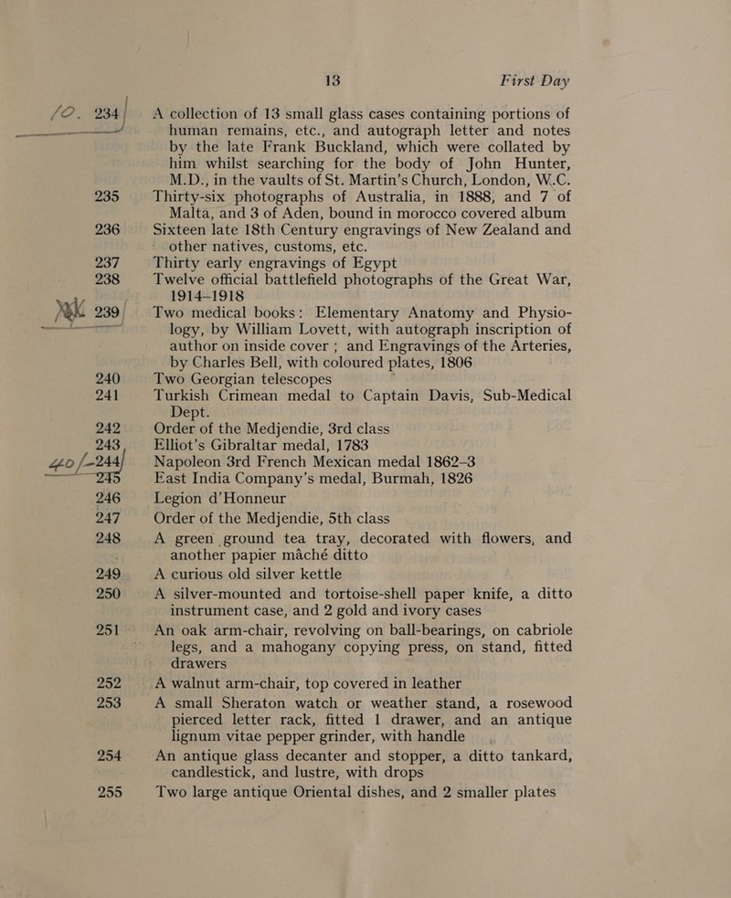 254 255 13 First Day A collection of 13 small glass cases containing portions of human remains, etc., and autograph letter and notes by the late Frank Buckland, which were collated by him whilst searching for the body of John Hunter, M.D., in the vaults of St. Martin’s Church, London, W.C. Thirty-six photographs of Australia, in 1888, and 7 of Malta, and 3 of Aden, bound in morocco covered album Sixteen late 18th Century engravings of New Zealand and other natives, customs, etc. Thirty early engravings of Egypt Twelve official battlefield photographs of the Great War, 1914-1918 Two medical books: Elementary Anatomy and Physio- logy, by William Lovett, with autograph inscription of author on inside cover ; and Engravings of the Arteries, by Charles Bell, with coloured plates, 1806 Two Georgian telescopes Turkish Crimean medal to Captain Davis, Sub-Medical Dept. Order of the Medjendie, 3rd class Elliot’s Gibraltar medal, 1783 Napoleon 3rd French Mexican medal 1862-3 East India Company’s medal, Burmah, 1826 Legion d’Honneur Order of the Medjendie, 5th class A green ground tea tray, decorated with flowers, and another papier maché ditto A curious old silver kettle A silver-mounted and tortoise-shell paper knife, a ditto instrument case, and 2 gold and ivory cases An oak arm-chair, revolving on ball-bearings, on cabriole legs, and a mahogany copying press, on stand, fitted drawers A small Sheraton watch or weather stand, a rosewood pierced letter rack, fitted 1 drawer, and an antique _ lignum vitae pepper grinder, with handle An antique glass decanter and stopper, a ditto tankard, candlestick, and lustre, with drops Two large antique Oriental dishes, and 2 smaller plates
