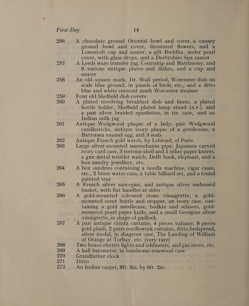 256 258 260 261 263 264 265 267 269 270 271 ground bowl and cover, decorated flowers, and a Lowestoft cup and saucer, a gilt Buddha, under: pearl cover, with glass drops, and a Derbyshire Spa saucer A Leeds ware transfer jug, Courtship and Matrimony, and 8 various antique plates and dishes, and a cup and saucer An old square mark, Dr. Wall period, Worcester dish on scale blue ground, in panels of birds, etc., and a ditto blue and white crescent mark Worcester strainer Four old Sheffield dish covers’ A plated revolving breakfast dish and liners, a plated bottle holder, Sheffield plated lamp stand (A. F.), and a pair silver braided epaulettes, in tin case, and an Indian milk jug Antique Wedgwood plaque of a lady, pair Wedgwood candlesticks, antique ivory plaque of a gentleman, a ’ Battersea enamel egg, and 3 seals Antique French gold watch, by Leblond, of Paris Large silver-mounted meerschaum pipe, Japanese carved ivory card case, 3 tortoise-shell and 1 other paper knives, a gun metal wristlet watch, Delft book, elephant, and a box. sundry jewellery, etc. A box sundries containing a needle machine, cigar cases, etc., 2 brass water cans, a table billiard set, and a round painted tray A French silver saucepan, and antique silver embossed basket, with flat handles at sides | . A gold-mounted coloured stone vinaigrette, a gold- mounted scent bottle and stopper, an ivory case, con- taining a gold needlecase, bodkin and scissors, gold- mounted pearl paper knife, and a small Georgian silver vinaigrette, in shape of padlock A pair antique chintz curtains, 4 pieces valance, 8 pieces gold plush, 2 pairs needlework curtains, ditto bedspread, silver medal, in shagreen case, The Landing of William of Orange at Torbay, etc. (very rare) Two boxes electric lights and oddments, and gas stove, etc. A hall barometer, in handsome rosewood case Grandfather clock Ditto An Indian carpet, 9ft. 3in. by 6ft. 2in.