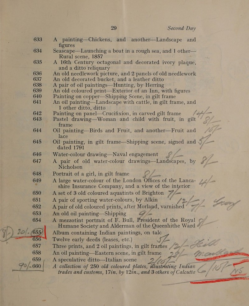 633 634 635 636 637 638 639 640 641 642 643 644 645 646 647 648 649 650  29 Second Day A painting—Chickens, and eee rep and figures Seascape—Launching a boat in a rough sea, and 1 other— Rural scene, 1857 A 16th Century octagonal and decorated ivory plaque, and a ditto reliquary An old needlework picture, and 2 panels of old needlework An old decorated bucket, and a leather ditto A pair of oil paintings—Hunting, by Herring An old coloured print—Exterior of an Inn, with figures Painting on copper—Shipping Scene, in gilt frame An oil painting—Landscape with cattle, in gilt frame, and 1 other ditto, ditto Painting on panel—Crucifixion, in carved gilt frame ff Pastel drawing—Woman and child with fruit, in gilt frame Oil painting—Birds and Fruit, and another—Fruit and lace Oil painting, in gilt frame—Shipping scene, ae and dated 1791 Water-colour drawing—Naval engagement _{* /_.. A pair of old water-colour drawings—Landscapes, by Nicholson Portrait of a girl, in gilt frame S y A large water-colour of the London ‘Offices of the Lanca- /y shire Insurance Company, and a view of the interior | A set of 3 old coloured aquatints of Brighton Y7/&lt;= 7 A pair of sporting water-colours, by Alkin “4 (&gt;. fa ae A pair of old coloured prints, after Morland, Waiched ‘iin An old oil painting—Shipping Lf /= A mezzotint portrait of F. Bull, President of the Royal ¢ Humane Society and Alderman of the Queenhithe Ward # Album containing Indian paintings, on talc Twelve early deeds (leases, etc.) aya Three prints, and 2 oil [ae in gilt frarfies Ja! An oil painting—Eastern scene, in giltframe 7 © tf A speculative ditto—Italian scene /f, «St 0% ‘ ee —~ A collection of 250 old coloured plates, illustrating Indian | trades and customs, 171n, by 121n., and 3 others of Calcutta -@  