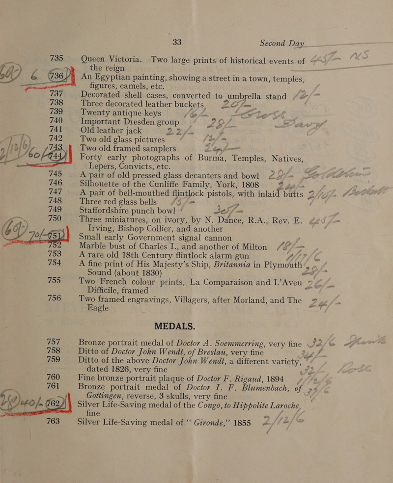 Queen Victoria. Two large prints of historical events of —* the reign | An Egyptian painting, showing a street in a town, temples, figures, camels, etc. fe Decorated shell cases, converted to umbrella stand “« Three decorated leather buckets 2Z2o7 — Twenty antique keys i @ fom oS a Important Dresden group. LS j Old leather jack BAe iy Two old glass pictures” by, fo Two old framed samplers Forty early photographs of Rane TPemaites, Natives, Lepers, Convicts, etc. 1 = A pair of old pressed glass decanters and bowl 22 Silhouette of the Cunliffe Family, York, 1808 2 A pair of bell-mouthed flintlock pistols, with inlaid batts 2 Ne Three red glass bells (3 f= 2 Staffordshire punch bowl ‘ Je Three miniatures, on ivory, by N. DAG BRYA. 7 Rev. E. Irving, Bishop Collier, and another Small early Government signal cannon pe Marble bust of Charles I., and another of Milton 753 A rare old 18th Century flintlock alarm gun 7 “ie  754 A fine print of His Majesty’s Ship, Britannia in Plym&amp;tk/ | Sound (about 1830) ee 755 Two French colour prints, La Comparaison and L’Aveu ye Difficile, framed 756 Two framed engravings, Villagers, after Morland, and The »7__ Eagle reget MEDALS. 757 Bronze portrait medal of Doctor A. Soemmerring, very fine JZ 758 Ditto of Doctor John Wendt, of Breslau, very fine ’ 759 Ditto of the above Doctor 7 ohn Wendt, a different variety, é dated 1826, very fine we 760 Fine bronze portrait plaque of Doctor F. Rigaud, 1894 | 761 Bronze portrait medal of Doctor I. F. Blumenbach, of o4 ee 4 i Gottingen, reverse, 3 skulls, very fine V XJ CFO fa 7/62 Silver Life-Saving medal of the C ongo, to Hippolite Laroche, | fine 763 Silver Life-Saving medal of ‘‘ Givonde,’”’ 1855 4 (é f