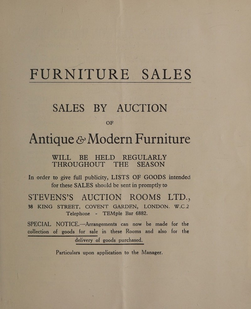 FURNITURE SALES SALES BY AUCTION OF Antique &amp; Modern Furniture WILL BE HELD REGULARLY THROUGHOUT THE SEASON In order to give full publicity, LISTS OF GOODS intended for these SALES should be sent in promptly to STEVENS’S AUCTION ROOMS LTD., 38 KING STREET, COVENT GARDEN, LONDON. W.C.2 Telephone - TEMple Bar 6882. SPECIAL NOTICE.—Arrangements can now be made for the collection of goods for sale in these Rooms and also for the delivery of goods purchased. Particulars upon application to the Manager.