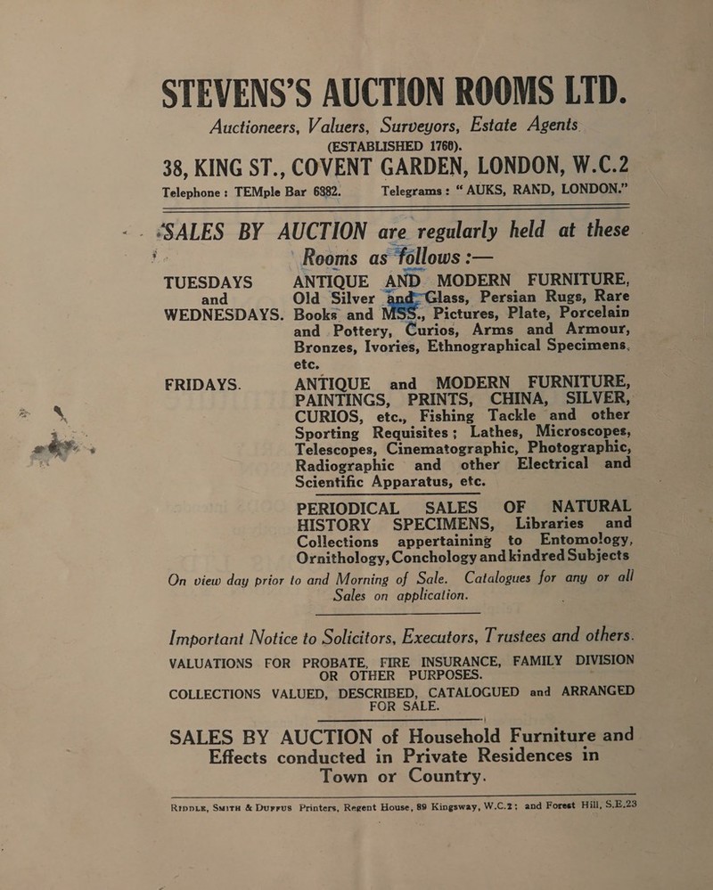 ati STEVENS’S AUCTION ROOMS LTD. Auctioneers, Valuers, Surveyors, Estate Agents (ESTABLISHED 1766). 38, KING ST., COVENT GARDEN, LONDON, W.C.2 Telephone: TEMple Bar 6882. Telegrams: “ AUKS, RAND, LONDON.”   Reoms as “follows : — TUESDAYS ANTIQUE | AND. MODERN FURNITURE, and Old Silver ; Glass, Persian Rugs, Rare WEDNESDAYS. Books and ., Pictures, Plate, Porcelain and Pottery, Roce Arms and Armour, Bronzes, Ivories, Ethnographical Specimens, etc. FRIDAYS. ANTIQUE and MODERN FURNITURE, PAINTINGS, PRINTS, CHINA, SILVER, CURIOS, etc., Fishing Tackle and other Sporting Requisites; Lathes, Microscopes, Telescopes, Cinematographic, Photographic, Radiographic and other Electrical and Scientific Apparatus, etc. PERIODICAL SALES OF NATURAL | HISTORY SPECIMENS, Libraries and Collections appertaining to Entomology, Ornithology, Conchology and kindred Subjects On view day prior to and Morning of Sale. Catalogues for any or ali Sales on application.  Important Notice to Solicitors, Executors, Trustees and others. VALUATIONS FOR PROBATE, FIRE INSURANCE, FAMILY DIVISION OR OTHER PURPOSES. COLLECTIONS VALUED, DESCRIBED, CATALOGUED and ARRANGED FOR SALE. SALES BY AUCTION of Houcchald Furniture and Effects conducted in Private Residences in Town or Country. ee a eee Rippie, Smita &amp; Durrus Printers, Regent House, 89 Kingsway, W.C.2; and Forest Hill, $.E.23