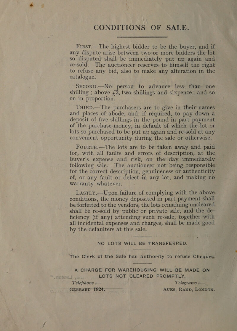 CONDITIONS OF SALE.   I'irst.—The highest bidder to be the buyer, and if any dispute arise between two or more bidders the lot so disputed shall be immediately put up again and re-sold. The auctioneer reserves to himself the right to refuse any bid, also to make any alteration in the catalogue. SECOND.—No person to advance less than one shilling ; above £2, two. shillings and sixpence; and so on 1n proportion. THIRD.—The purchasers are to give in their names and places of abode, and, if required, to pay down 4 deposit of five shillings i in the pound in part payment of the purchase-money, in default of which the lot or lots so purchased to be put up again and re-sold at any convenient opportunity during. the sale or otherwise. FourtTH.—The lots are to be taken away and paid for, with all faults and errors of description, at the buyer’s expense and risk, on the day immediately following sale. The auctioneer not being responsible for the correct description, genuineness or authenticity of, or any fault or defect in any lot, and making no warranty whatever. LastLy.—Upon failure of complying with the above conditions, the money deposited in part payment shall be forfeited to the vendors, the lots remaining uncleared shall be re-sold by public or private sale, and the de- ficiency (if any) attending such re-sale, together with all incidental expenses and charges, shall be made good by the defaulters at this sale.  NO LOTS WILL BE TRANSFERRED.  ‘The Clerk of the Sale has authority to refuse Cheques.  A CHARGE FOR WAREHOUSING WILL BE MADE ON LOTS NOT CLEARED PROMPTLY. ‘Telephone — Telegrams :— _ GERRARD 1824. AUKS, RAND, Lonpon,