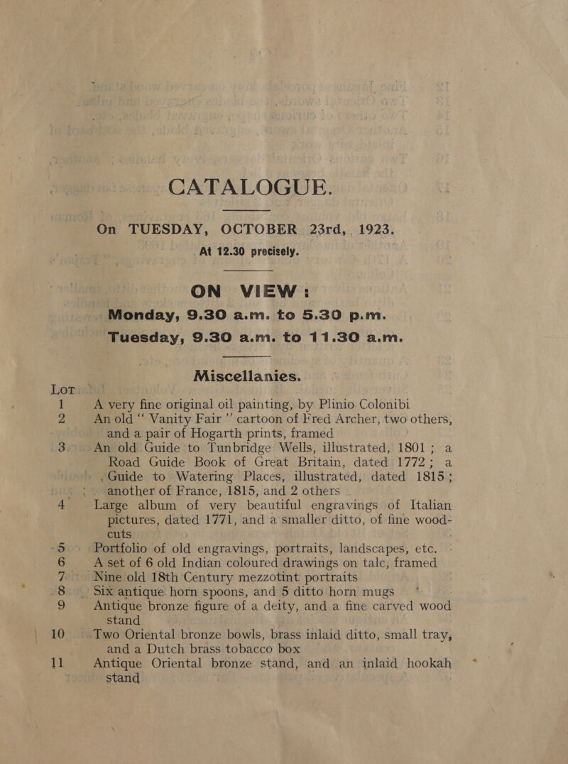 CATALOGUE.  On TUESDAY, OCTOBER 23rd, 1923. : _ At 12.30 precisely. |  3 «01 ON VIEW: _. Monday, 9.30 a.m. to 5.30 p.m. Tuesday, 9.30 a.m. to 11.30 a.m.  Miscellanies. 1 A very fine original oil painting, by Plinio Colonibi 2 An old “ Vanity Fair ’ cartoon of Fred Archer, two others, and a pair of Hogarth prints, framed 3: An old Guide to Tunbridge. Wells, illustrated, 1801 ied. Road Guide Book of Great Britain, dated 1772; a ,Guide to Watering Places, illustrated, dated 1815; another of France, 1815, and 2 others 4 Large album of very beautiful engravings of Italian pictures, dated 1771, and a smaller ditto, of fine wood- cuts -S Portfolio of old engravings, portraits, landscapes, ete. 6 A set of 6 old Indian coloured drawings on talc, framed 7° Nine old 18th Century mezzotint portraits 8. _ Six antique horn spoons, and 5 ditto horn mugs 8, Antique bronze figure of a deity, and a fine carved wood stand 10 = .Two Oriental bronze bowls, brass inlaid ditto, small tray, | and a Dutch brass tobacco box 11 Antique Oriental bronze stand, and an inlaid hookah stand