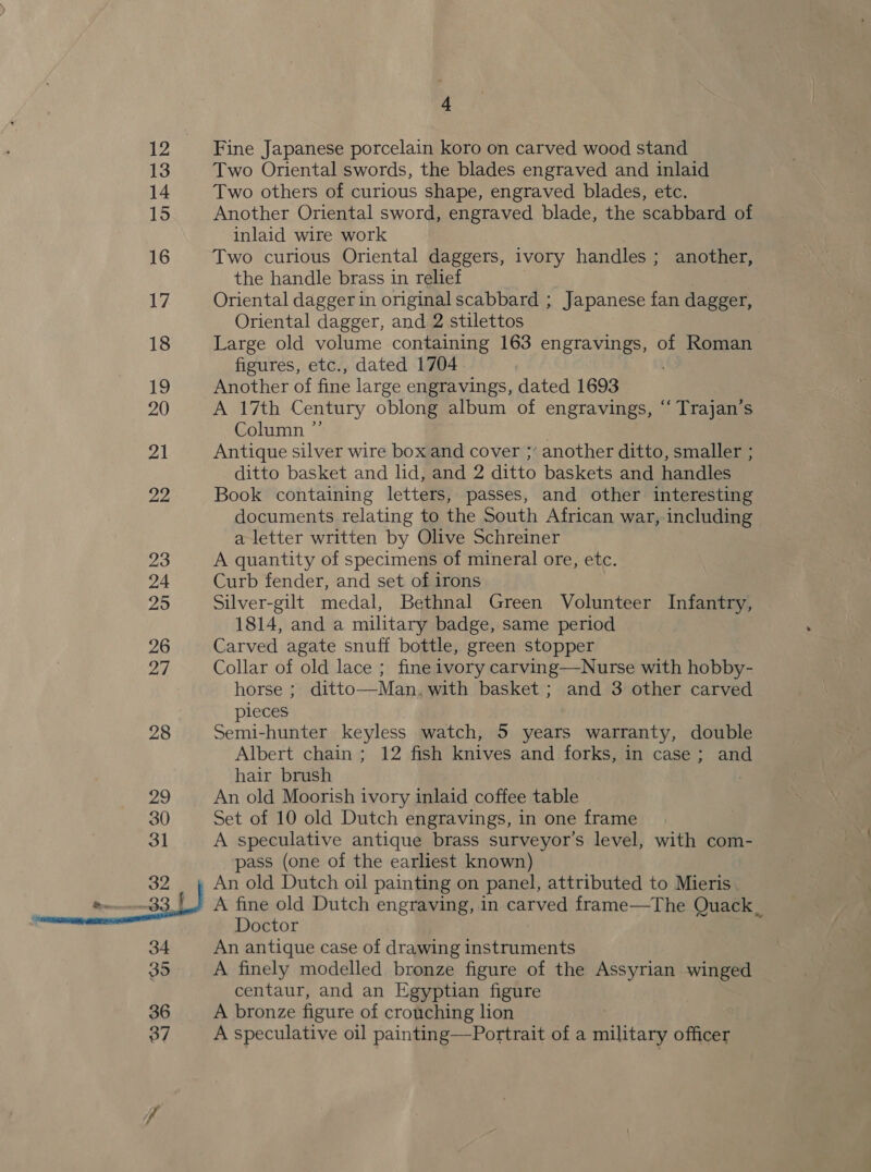 12 13 14 15 16 17 18 19 20 21 22 23 24 295 26 a7 28 4 Fine Japanese porcelain koro on carved wood stand Two Oriental swords, the blades engraved and inlaid Two others of curious shape, engraved blades, etc. Another Oriental sword, engraved blade, the scabbard of inlaid wire work Two curious Oriental daggers, ivory handles ; another, the handle brass in relief Oriental dagger in original scabbard ; Japanese fan dagger, Oriental dagger, and 2 stilettos Large old volume containing 163 engravings, of Roman figures, etc., dated 1704 Another of fine large engravings, dated 1693 A 17th Century oblong album of engravings, “ Trajan’s Column ”’ Antique silver wire box and cover ;’ another ditto, smaller ; ditto basket and lid, and 2 ditto baskets and handles Book containing letters, passes, and other interesting documents relating to the South African war, including a letter written by Olive Schreiner A quantity of specimens of mineral ore, etc. Curb fender, and set of irons Silver-gilt medal, Bethnal Green Volunteer Infantry, 1814, and a military badge, same period Carved agate snuff bottle, green stopper Collar of old lace ; fine ivory carving—Nurse with hobby- horse ; ditto—Man. with basket ; and 3 other carved pieces Semi-hunter keyless watch, 5 years warranty, double Albert chain ; 12 fish knives and forks, in case; and hair brush | An old Moorish ivory inlaid coffee table Set of 10 old Dutch engravings, in one frame A speculative antique brass surveyor’s level, with com- pass (one of the earliest known) An old Dutch oil painting on panel, attributed to Mieris A fine old Dutch engraving, in ratved frame—The Quack _ Doctor An antique case of drawing instruments A finely modelled bronze figure of the Assyrian winged centaur, and an Egyptian figure A bronze figure of crouching lion A speculative oil painting—Portrait of a military officer