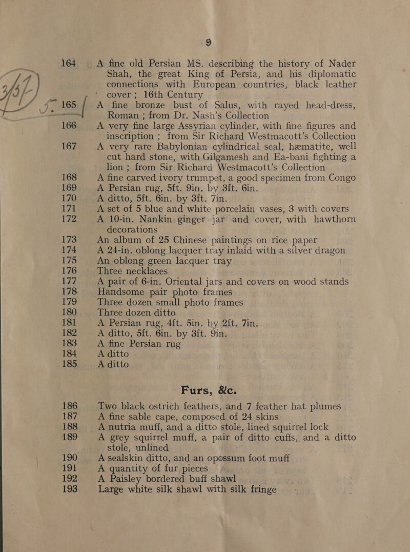 Shah, the great King of Persia, and his diplomatic connections with European countries, black leather cover ; 16th Century A fine bronze bust of Salus, with rayed head-dress, Roman ; from Dr. Nash’s Collection A very fine large Assyrian cylinder, with fine figures and inscription ; from Sir Richard Westmacott’s Collection A very rare Babylonian cylindrical seal, hematite, well cut hard stone, with Gilgamesh and Ea-bani fighting a lion ; from Sir Richard Westmacott’s Collection A fine carved ivory trumpet, a good specimen from Congo A Persian rug, 5ft. 9in. by 3ft. 6in. A ditto, 5ft. 6in. by 3ft. 7in. A set of 5 blue and white porcelain vases, 3 with covers decorations | An album of 25 Chinese paintings on rice paper A 24-in. oblong lacquer tray inlaid with a silver dragon An oblong green lacquer a Three necklaces A pair of 6-in. Oriental jars and covers on wood stands Handsome pair photo frames Three dozen small photo frames Three dozen ditto A Persian rug, 4ft. 5in. by oft. Tin. A ditto, 5ft. 6in. by 3ft. 9in. A fine Persian rug A ditto A ditto Furs, &amp;c. Two black ostrich feathers, and 7 feather hat plumes A fine sable cape, composed of 24 skins A grey squirrel muff, a pair of ditto cuffs, and a ditto stole, unlined A sealskin ditto, and an opossum foot muff A quantity of fur pieces A Paisley bordered buff shawl Large white silk shawl with silk fringe