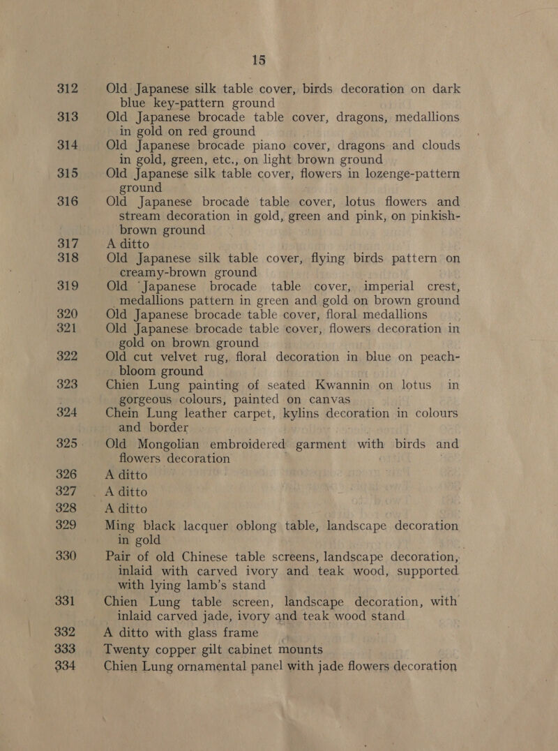 312 313 314 315 316 317 318 319 320 321 399 323 324 326 327 328 329 330 331 332 333 334 15 Old Japanese silk table cover, birds decoration on dark blue key-pattern ground Old Japanese brocade table cover, dragons, medallions in gold on red ground Old Japanese brocade piano cover, dragons and clouds in gold, green, etc., on light brown ground Old Japanese silk table cover, Hoyers in lozenge-pattern ground Old Japanese brocade table cover, lotus flowers and_ stream decoration in gold, green and pink, on pinkish- brown ground A ditto | Old Japanese silk table cover, flying birds pattern on creamy-brown ground Old ‘Japanese brocade table cover, imperial crest, medallions pattern in green and gold on brown ground Old Japanese brocade table cover, floral medallions Old Japanese brocade table cover, flowers decoration in gold on brown ground Old cut velvet rug, floral decoration in blue on peach- bloom ground Chien Lung painting of sega Kwannin on lotus in gorgeous colours, painted on canvas Chein Lung leather carpet, kylins decoration in colours and border Old Mongolian embroidered ae a with birds and flowers decoration A ditto Ming black lacquer oblong table, landscape decoration in gold : Pair of old Chinese table screens, landscape decoration, inlaid with carved ivory and teak wood, supported with lying lamb’s stand Chien Lung table screen, landscape decoration, with Inlaid carved jade, ivory and teak wood stand A ditto with glass frame Twenty copper gilt cabinet mounts Chien Lung ornamental panel with jade flowers decoration
