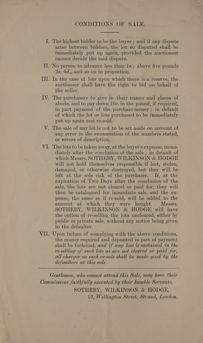 CONDITIONS OF SALE. arise between bidders, the lot so disputed shall be immediately put up again, provided the auctioneer cannot decide the said dispute. 2s. 6d., and so on in proportion. In the case of lots upon which there is a reserve, the auctioneer shall have the right to bid on behalf of the seller. The purchasers to give in their names and places of abode, and to pay down 10s. in the pound, if required, in part payment of the purchase-money ; in default of which the lot or lots purchased to be immediately put up again and re-sold. The sale of any lot is not to be set aside on account of any error in the enumeration of the numbers stated, or errors of description. The lots to be taken away, at the buyer’s expense, imme- diately after the conclusion of the sale ; in default of which Messrs. SOTHEBY, WILKINSON &amp; HODGE will not hold themselves responsible if lost, stolen, damaged, or otherwise destroyed, but they will be left at the sole risk of the purchaser. If, at the expiration of 'T'wo Days after the conclusion of the sale, the lots are not cleared or paid for, they will then be catalogued for immediate sale, and the ex- pense, the same as if re-sold, will be added to the amount at which they were bought. Messrs. SOTHEBY, WILKINSON &amp; HODGE will have the option of re-selling the lots uncleared, either by public or private sale, without any notice being given to the defaulter. Upon failure of complying with the above conditions, the money required and deposited in part of payment shall be forfeited, and if any loss is sustained in the re-selling of such lots as are not cleared or paid jor, all charges on such re-sale shall be made good by the defaulters at this sale.   SOTHEBY, WILKINSON &amp; HODGE, 13, Wellington Street, Strand, London.