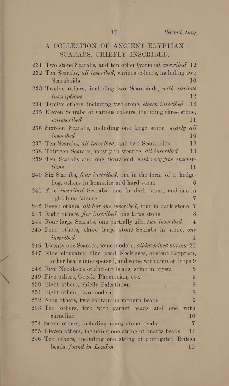 \ a wg bo DOB Roe LSS HH OO He Or Ss &lt;2 CO bo b bw b&amp;b bt &gt;) aS) S| a es) Or bo 17 Second Day A COLLECTION OF ANCIENT EGYPTIAN SCARABS, CHIEFLY INSCRIBED. Two stone Scarabs, and ten other (various), 7nscribed 12 Ten Scarabs, all inscribed, various colours, including two Scaraboids 10 Twelve others, including two Scaraboids, with various inscriptions 12 Twelve others, including two stone, eleven inscribed 12 Eleven Scarabs, of various colours, including three stone, uninscribed 11 Sixteen Scarabs, including one large stone, nearly all inscribed 16 Ten Scarabs, all inscribed, and two Scaraboids 12 Thirteen Scarabs, mostly in steatite, all inscribed fs Ten Scarabs and one Scaraboid, with very fine inscrip- tions 11 Six Scarabs, four inscribed, one in the form of a hedge- hog, others in hematite and hard stone 6 Five inscribed Scarabs, one in dark stone, and one in light blue faience 7 Seven others, all but one inscribed, four in dark stone 7 Kight others, five inscribed, one large stone 8 Four large Scarabs, one partially gilt, tevo inscribed = 4 Four others, three large stone Scarabs in stone, one inscribed 4 Twenty-one Scarabs, some modern, al/:znscribed but one 21 Nine elongated blue bead Necklaces, ancient Egyptian, other beads interspersed, and some with amulet drops 9 Five Necklaces of ancient beads, some in crystal 5 Five others, Greek, Phoenician, etc. Hight others, chiefly Palestinian . Hight others, two modern Nine others, two containing modern beads Ten others, two with garnet beads and one with carnelian 7 10 Seven others, including many stone beads A Ten. others, including one string of corrugated British beads, found in London 10 COMmCO COP Or