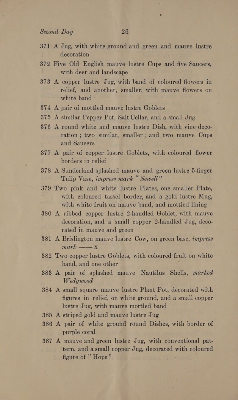 371 A Jug, with white ground and green and mauve lustre decoration 372 Five Old English mauve lustre Cups and five Saucers, with deer and landscape 373 A copper lustre Jug, with band of coloured flowers in relief, and another, smaller, with mauve flowers on white band 374 A pair of mottled mauve lustre Goblets 375 A similar Pepper Pot, Salt Cellar, and a small Jug 376 A round white and mauve lustre Dish, with vine deco- ration ; two similar, smaller; and two mauve Cups and Saucers 377 A pair of copper lustre. Goblets, with coloured flower borders in relief 378 A Sunderland splashed mauve and green lustre 5-finger Tulip Vase, «empress mark “ Sewell” 379 Two pink and white lustre Plates, one smaller Plate, with coloured tassel border, and a gold lustre Mug, with white fruit on mauve band, and mottled lining 380 A ribbed copper lustre 2-handled Goblet, with mauve decoration, and a small copper 2-handled Jug, deco- rated in mauve and green 381 A Brislington mauve lustre Cow, on green base, 7mpress mark x 382 Two copper lustre Goblets, with coloured fruit on white band, and one other ; 383 A pair of splashed mauve Nautilus Shells, marked ) Wedgwood 384 A small square mauve lustre Plant Pot, decorated with figures in relief, on white ground, and a small copper lustre Jug, with mauve mottled band 385 A striped gold and mauve lustre Jug 386 A pair of white ground round Dishes, with border of purple coral 387 A mauve and green lustre Jug, with conventional pat- tern, and a small copper Jug, decorated with coloured figure of ‘ Hope” .