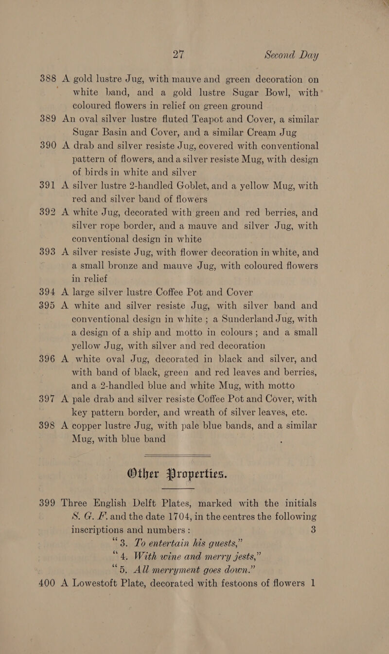 388 389 393 394 395 396 397 398 399 400 ya's Second Day A gold lustre Jug, with mauve and green decoration on white band, and a gold lustre Sugar Bowl, with coloured flowers in relief on green ground An oval silver lustre fluted Teapot and Cover, a similar Sugar Basin and Cover, and a similar Cream Jug A drab and silver resiste Jug, covered with conventional pattern of flowers, and a silver resiste Mug, with design of birds in white and silver A silver lustre 2-handled Goblet, and a yellow Mug, with red and silver band of flowers A white Jug, decorated with green and red berries, and silver rope border, and a mauve and silver Jug, with conventional design in white A silver resiste Jug, with flower decoration in white, and a small bronze and mauve Jug, with coloured flowers in relief A large silver lustre Coffee Pot and Cover A white and silver resiste Jug, with silver band and conventional design in white ; a Sunderland Jug, with a design of a ship and motto in colours; and a small yellow Jug, with silver and red decoration A white oval Jug, decorated in black and silver, and with band of black, green and red leaves and berries, and a 2-handled blue and white Mug, with motto A pale drab and silver resiste Coffee Pot and Cover, with key pattern border, and wreath of silver leaves, etc. A copper lustre Jug, with pale blue bands, and a similar Mug, with blue band   Other Properties.  Three English Delft Plates, marked with the initials S. G. /. and the date 1704, in the centres the following inscriptions and numbers: 3 “3. To entertain his guests,” “4. With wine and merry jests,” “5. All merryment goes down.” A Lowestoft Plate, decorated with festoons of flowers 1