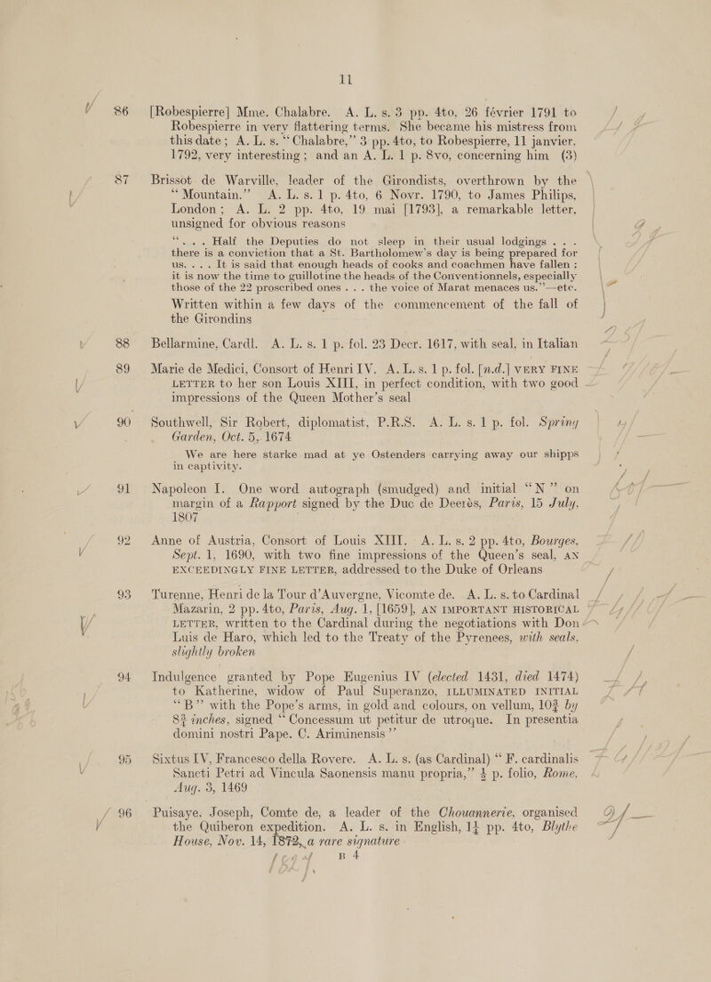 36 [Robespierre] Mme. Chalabre. A. L. 8.3 pp. 4to, 26 février 1791 to Robespierre in very flattering terms. She became his mistress from this date; A. L. s. “Chalabre,” 3 pp. 4to, to Robespierre, 11 janvier, 1792, very interesting; and an A. L. 1 p. 8vo, concerning him (3) $7 ~~ Brissot. de Warville, leader of the Girondists, overthrown by the Mountain.” A. L.s.1 p. 4to, 6 Novr. 1790, to James Philips, London; A. L. 2 pp. 4to, 19 mai [1793], a remarkable letter, unsigned for obvious reasons 66 ... Half the Deputies do not sleep in their usual lodgings . there is a conviction that a St. Bartholomew’s day is being prepared for us. ... It is said that enough heads of cooks and coachmen have fallen ; it is now the time to guillotine the heads. of the Conventionnels, especially those of the 22 proscribed ones . . . the voice of Marat menaces us.’’—etc. Written within a few days of the commencement of the fall of the Girondins 88 Bellarmine, Cardl. A. L.s. 1 p. fol. 23 Decr. 1617, with seal, in Italian 89 Marie de Medici, Consort of Henri IV. A.L.s. 1 p. fol. [n.d.] veRY FINE impressions of the Queen Mother’s seal 90 Southwell, Sir Robert, diplomatist, P.R.S. A. L.s.1p. fol. Spring Garden, Oct. 5, 1674 We are here starke mad at ye Ostenders carrying away our shipps in captivity. 91 Napoleon I. One word autograph (smudged) and initial “N ” on margin of a Rapport signed by the Duc de Deerés, Paris, 15 July. 1807 | 92 Anne of Austria, Consort of Louis XIII. A. L.s. 2 pp. 4to, Bourges, Sept. 1, 1690, with two fine impressions of the Queen’s seal, an EXCEEDINGLY FINE LETTER, addressed to the Duke of Orleans 93 Turenne, Henri de la Tour d’Auvergne, Vicomte de. A. L. s. to Cardinal Mazarin, 2 pp. 4to, Paris, Aug. 1, [1659], AN IMPORTANT HISTORICAL LETTER, written to the Cardinal during the negotiations with Don Luis de Haro, which led to the Treaty of the Pyrenees, with seals. slightly broken 94 Indulgence granted by Pope Eugenius IV (elected 1431, died 1474) to Katherine, widow of Paul Superanzo, ILLUMINATED INITIAL “B” with the Pope’s arms, in gold and colours, on vellum, 102 by 83 inches, signed “ Concessum ut petitur de utroque. In presentia domini nostri Pape. C. Ariminensis ”’ 95 Sixtus LV, Francesco della Rovere. A. L.s. (as Cardinal) “ F. cardinalis Sancti Petri ad Vincula Saonensis manu propria,” $ p. folio, Rome, Aug. 3, 1469 House, Nov. 14, 2,.a rare signature the Quiberon ae A. L. s. in Enelish, 14 pp. 4to, Blythe fred B 4