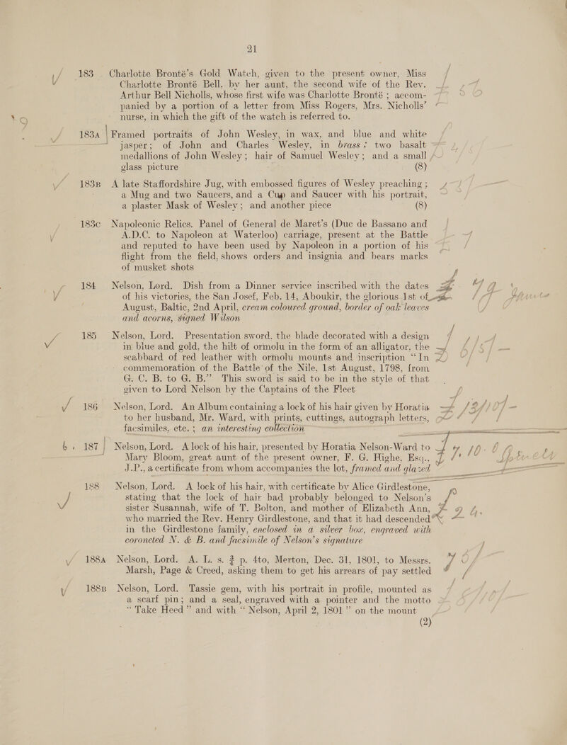 \4 Charlotte Bronté Bell, by her aunt, the second wife of the Rev. Arthur Bell Nicholls, whose first wife was Charlotte Bronté ; accom- panied by a portion of a letter from Miss Rogers, Mrs. Nicholls’ nurse, in which the gift of the watch is referred to. 183 | | Framed portraits of John Wesley, in wax, and blue and white jasper; of John and Charles Wesley, in brass; two basalt medallions of John Wesley; hair of Samuel Wesley; and a small glass picture (8) 1838 A late Staffordshire Jug, with embossed figures of Wesley preaching ; a Mug and two Saucers, and a Cup and Saucer with his portrait, a plaster Mask of Wesley; and another piece (8) 183c Napoleonic Relics. Panel of General de Maret’s (Duc de Bassano and A.D.C. to Napoleon at Waterloo) carriage, present at the Battle and reputed to have been used by Napoleon in a portion of his flight from the field, shows orders and insignia and bears marks of musket shots 184 Nelson, Lord. Dish from a Dinner service inscribed with the dates August, Baltic, 2nd April, cream coloured ground, border of oak leaves and acorns, signed Wulson 185 Nelson, Lord. Presentation sword, the blade decorated with a design in blue and gold, the hilt of ormolu in the form of an alligator, the  ; apne of the Battle of the Nile, lst August, 1798, from He en to Lord Nelson by the Captains of the Fleet 186 Nelson, Lord. An Album containing a lock of his hair given by Horatia to her ae Mr. Ward, with prints, cuttings, autograph letters, facsimiles, ete. ; an interesting collection sister Susannah, wife of T’. Bolton, and mother of Elizabeth Ann, in the Girdlestone family, enclosed in a silver box, engraved with coroneted N. &amp; B. and facsimile of Nelson’s signature 1884 Nelson, Lord. A. L. s. 3 p. 4to, Merton, Dec. 31, 1801, to Messrs. Marsh, Page &amp; Creed, asking them to get his arrears of pay settled 1888 Nelson, Lord. Tassie gem, with his portrait in profile, mounted as a scarf pin; and a seal, engraved with a pointer and the motto “Take Heed” and with “ Nelson, April 2, 1801” on the mount (2) 