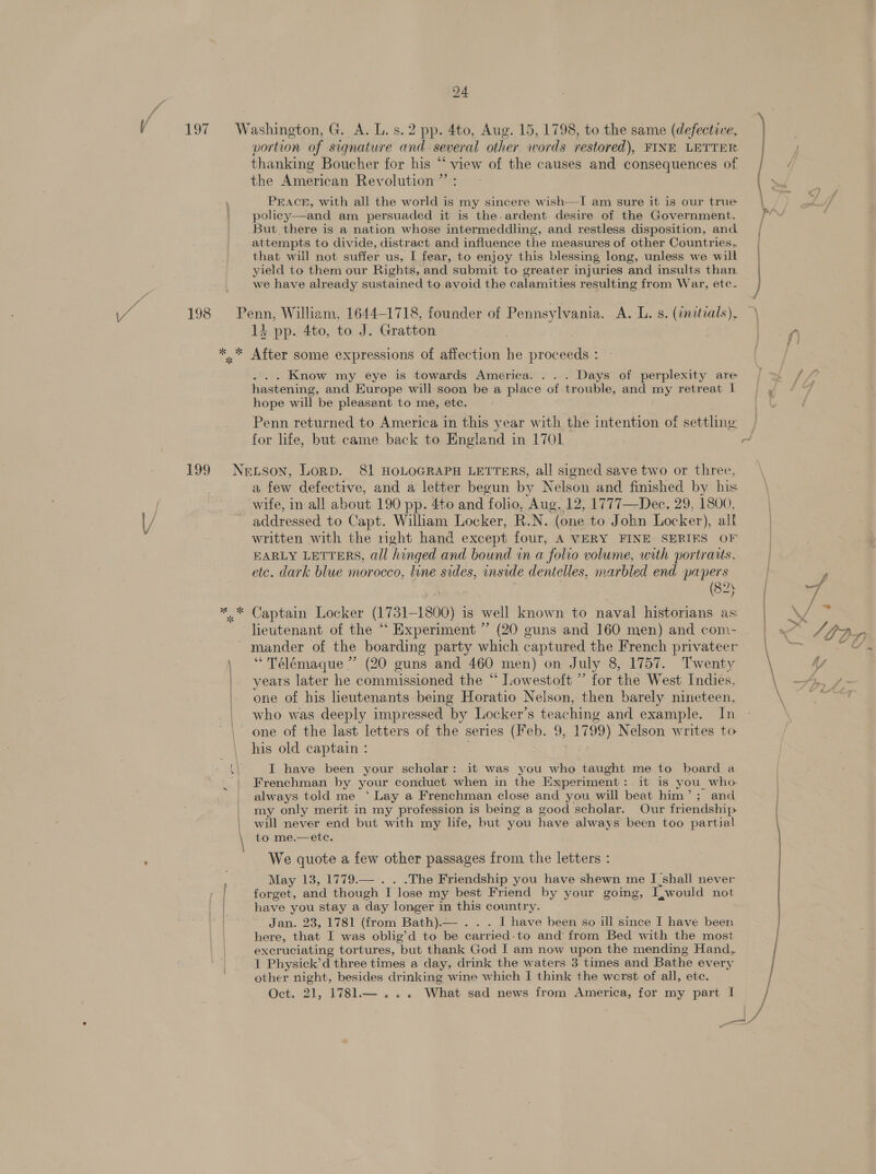 portion of signature one several other words restored), FINE LETTER thanking Boucher for his “‘ view of the causes and consequences of the American Revolution ” : PEACE, with all the world is my sincere wish—I am sure it is our true policy—and am persuaded it is the-ardent desire of the Government. But there is a nation whose intermeddling, and restless disposition, and attempts to divide, distract and influence the measures of other Countries, that will not suffer us, I fear, to enjoy this blessing long, unless we will yield to them our Rights, and submit to greater injuries and insults than we have already sustained to avoid the calamities resulting from War, etc- Pe 1} pp. 4to, to J. Gratton After some expressions of affection ie proceeds : Know my eye is towards America. ... Days of perplexity are hastening, and Europe will soon be a place of trouble, and ay retreat 1 hope will be pleasant to me, ete. Penn returned to America in this year with the intention of settling for life, but came back to England in 1701 a few defective, and a letter begun by Nelson and finished by his wife, in all about 190 pp. 4to and folio, Aug, 12, 1777—Dec. 29, 1800, addressed to Capt. William Locker, R.N. (one to John Locker), alk written with the right hand except four, A VERY FINE SERIES OF EARLY LETTERS, all hinged and bound in a folio volume, with portraits. etc. dark blue morocco, line sides, inside dentelles, marbled end papers (82 Captain Locker (1731-1800) i 18 weil known to naval historians as lieutenant of the “ Experiment ” (20 guns and 160 men) and com- mander of the boarding party which captured the French privateer “ Télémaque ” (20 guns and 460 men) on July 8, 1757. Twenty years later he commissioned the “ Lowestoft ” for the West Indies, one of his heutenants being Horatio Nelson, then barely: nineteen, who was deeply impressed by Locker’s teaching and example. In one of the last letters of the series (eb. 9, 1799) Nelson writes to his old captain : I have been your scholar: it was you who taught me to board a Frenchman by your conduct when in the Experiment:.it is you_ who always told me ‘ Lay a Frenchman close and you will beat him’; and my only merit in my profession is being a good scholar. Our friendship will never end but with my life, but you have always been too partial to me.—ete. We quote a few other passages from the letters : May 13, 1779.— . . .The Friendship you have shewn me I shall never forget, and though T lose my best Friend by your going, Lwould not have you stay a day longer in this country. Jan. 23, 1781 (from Bath).— . I have been so ill since I have been here, that I was oblig’d to be carried. to and from Bed with the most excruciating tortures, Gut thank God I am now upon the mending Hand, I Physick’d three times a day, drink the waters 3 times and Bathe every other night, besides oie wine which I think the werst of all, ete. Oct. 21, 1781.— ... What sad news from America, for my part I 