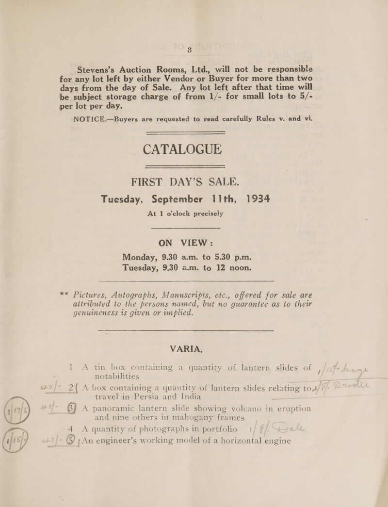 ge Stevens’s Auction Rooms, Ltd., will not be responsible | for any lot left by either Vendor or Buyer for more than two days from the day of Sale. Any lot left after that time will . be subject storage charge of from 1/- for small lots to Bis ra per lot per day. -NOTICE.—Buyers are requested to read carefully Rules v. and vi. a CATALOGUE FIRST DAY’S SALE. Tuesday, September I1th, 1934 At 1 o'clock precisely ON VIEW : Monday, 9.30 a.m. to 5.30 p.m. Tuesday, 9.30 a.m. to 12 noon. ** Pictures, Autographs, Manuscripts, etc., offered for sale are attributed to the persons named, but no guarantee as to thew genuineness 1s given or implied. VARIA. 1 A tin box containing a quantity of lantern. slides. of Re Z| A box containing a quantity of lantern slides relating toa travel in Persia and India | 6) A panoramic lantern slide showing volcano in eruption and nine others in mahogany frames a A quantity of photographs in portfolio - (S/ ; An engineer’s working model of a horizontal engine 
