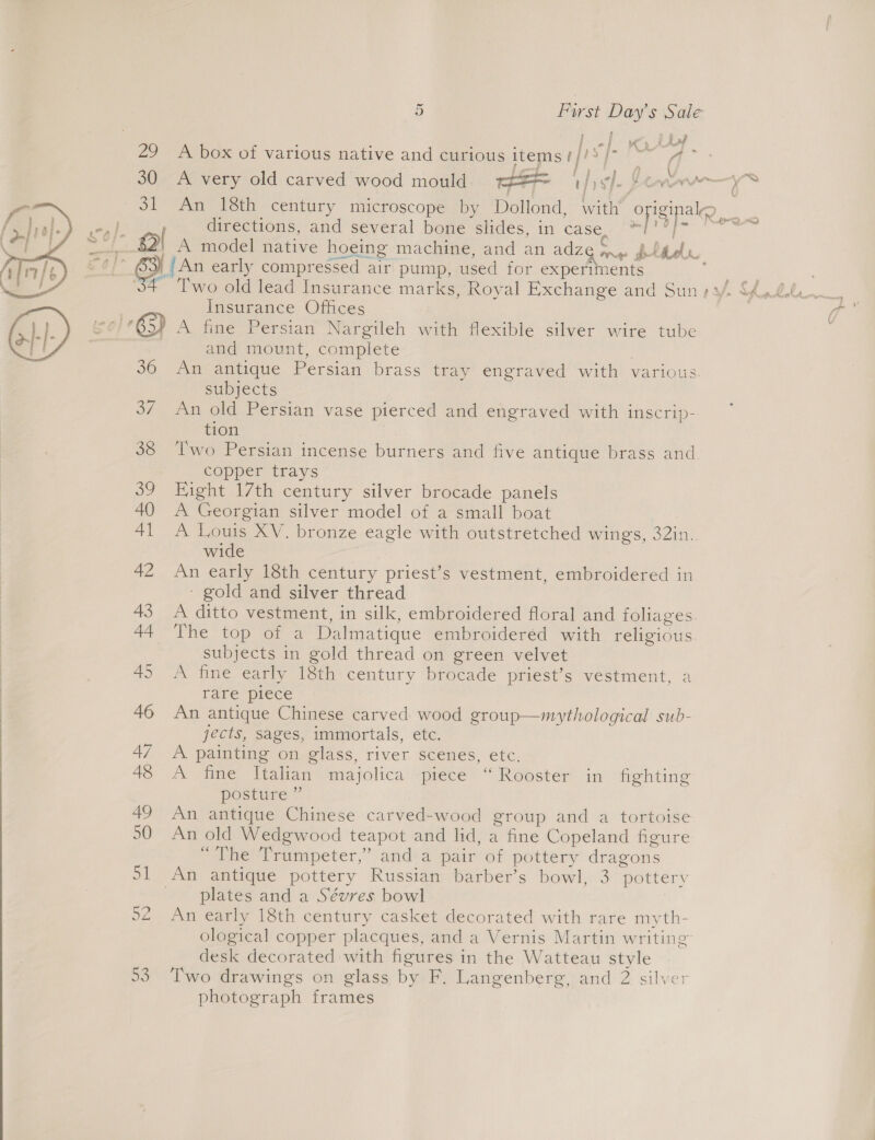 ’ f } | Ag 2 wa id 29 A box of various native and curious items ape or ae ene ee \ 30 A very old carved wood mould == hive ion 31 An 18th century microscope by Dollond, with opigipaleg ae ol directions, and several bone sides, in, case) 2 T | , A model native hoeing machine, and an AZ rns Pelee “g |An early compressed air pump, used for experiments  Insurance Offices - A fine Persian Nargileh with flexible silver wire tube and mount, complete An antique Persian brass tray engraved with various. subjects 37 An old Persian vase pierced and engraved with inscrip- tion 38 ‘T'wo Persian incense burners and five antique brass and copper trays 39 Eight 17th century silver brocade panels 40 A Georgian silver model of a small boat 41 A Louis XV. bronze eagle with outstretched wings, 32in. wide 42 An early 18th century priest’s vestment, embroidered in - gold and silver thread 43 A ditto vestment, in silk, embroidered floral and foliages. 44 The top of a Dalmatique embroidered with religious subjects in gold thread on green velvet 45 A fine early 18th century brocade priest’s vestment, a rare piece 46 An antique Chinese carved wood group—mythological sub- jects, sages, immortals, etc. 47 A painting on glass, river scenes, etc. 48 A fine Italian majolica piece “Rooster in fighting posture ” 49 An antique Chinese carved-wood group and a tortoise 50 An old Wedgwood teapot and lid, a fine Copeland figure “The Trumpeter,” anda pair of pottery dragons 51 An antique pottery Russian barber’s bowl, 3 pottery plates and a Sévres bowl 22 An early 18th century casket decorated with rare myth- ological copper placques, and a Vernis Martin writing desk decorated with figures in the Watteau style 53 Two drawings on glass by F. Langenberg, and 2 silv photograph frames