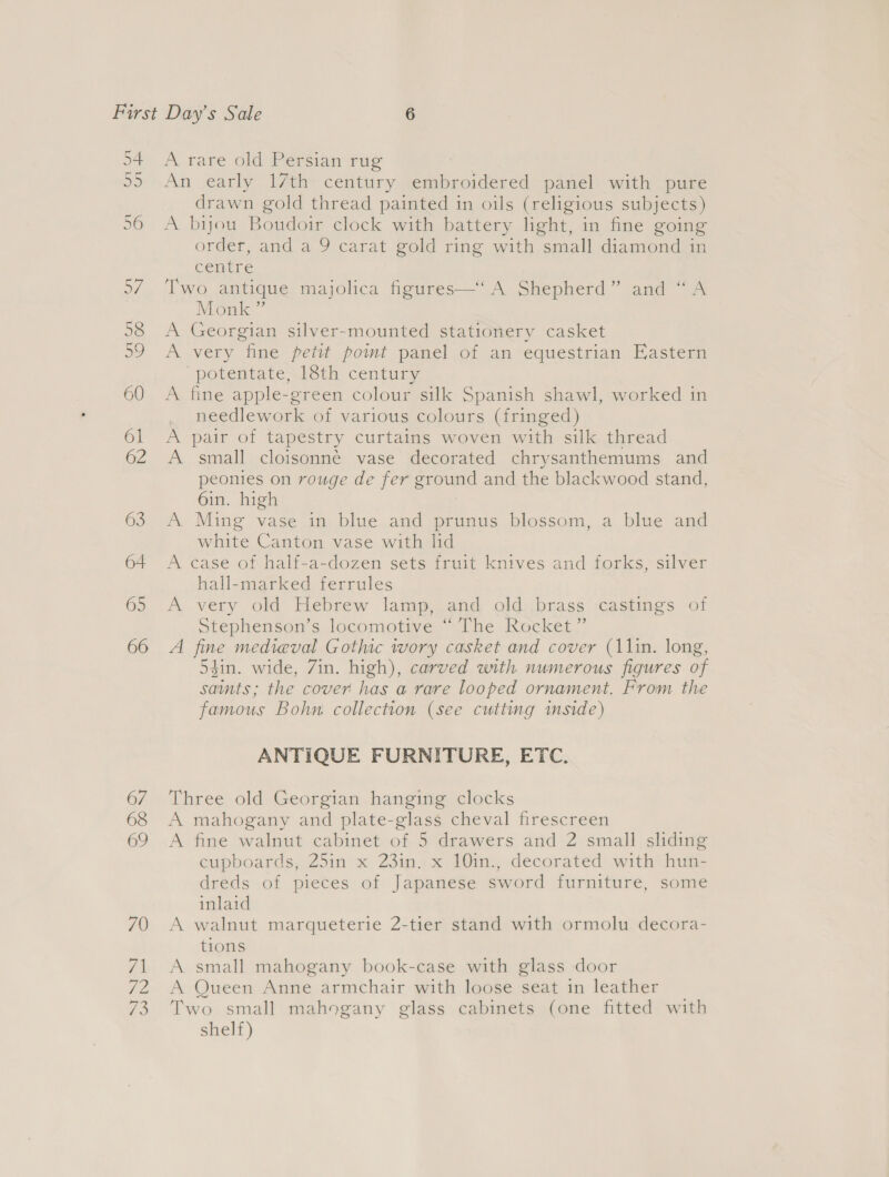 A rare old Persian rug An early 17th century embroidered panel with pure drawn gold thread painted in oils (religious subjects) A bijou Boudoir clock with battery light, in fine going order, and a 9 carat gold ring with small diamond in cenire Two antique majolica figures—‘ A Shepherd” and “A Monk ” A Georgian silver-mounted stationery casket A very fine petit point panel of an equestrian Eastern potentate, 18th century A fine apple-green colour silk Spanish shawl, worked in needlework of various colours (fringed) A pair of tapestry curtains woven with silk thread A small cloisonné vase decorated chrysanthemums and peonies on rouge de fer ground and the blackwood stand, 6in. high A Ming vase in blue and prunus blossom, a blue and white Canton vase with lid A case of half-a-dozen sets fruit knives and forks, silver hall-marked ferrules A very old Hebrew lamp, and old brass castings of Stephenson’s locomotive “ The Rocket ” A fine medieval Gothic wory casket and cover (11in. long, din. wide, Zin. high), carved with numerous figures of saints; the cover has a rare looped ornament. From the famous Bohn collection (see cutting mside) ANTIQUE FURNITURE, ETC. Three old Georgian hanging clocks A mahogany and plate-glass cheval firescreen A fine walnut cabinet of 5 drawers and 2 small sliding cupboards, 25in x 23in. x 10in., decorated with hun- dreds of pieces of Japanese sword furniture, some inlaid A walnut marqueterie 2-tier stand with ormolu decora- tions A small mahogany book-case with glass door A Queen Anne armchair with loose seat in leather Two small mahogany glass cabinets (one fitted with shelf)